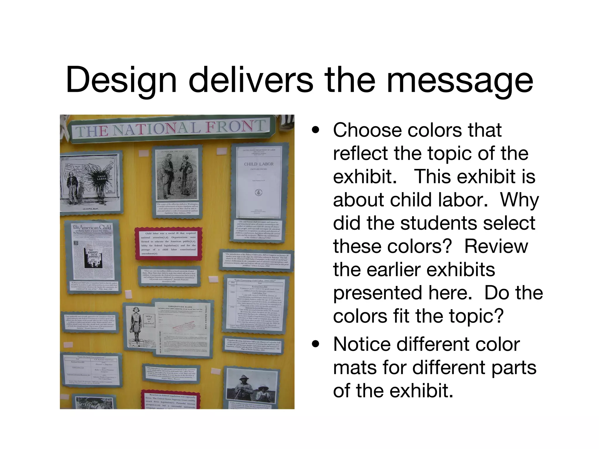 Design delivers the message
• Choose colors that
reflect the topic of the
exhibit. This exhibit is
about child labor. Why
did the students select
these colors? Review
the earlier exhibits
presented here. Do the
colors fit the topic?
• Notice different color
mats for different parts
of the exhibit.
 