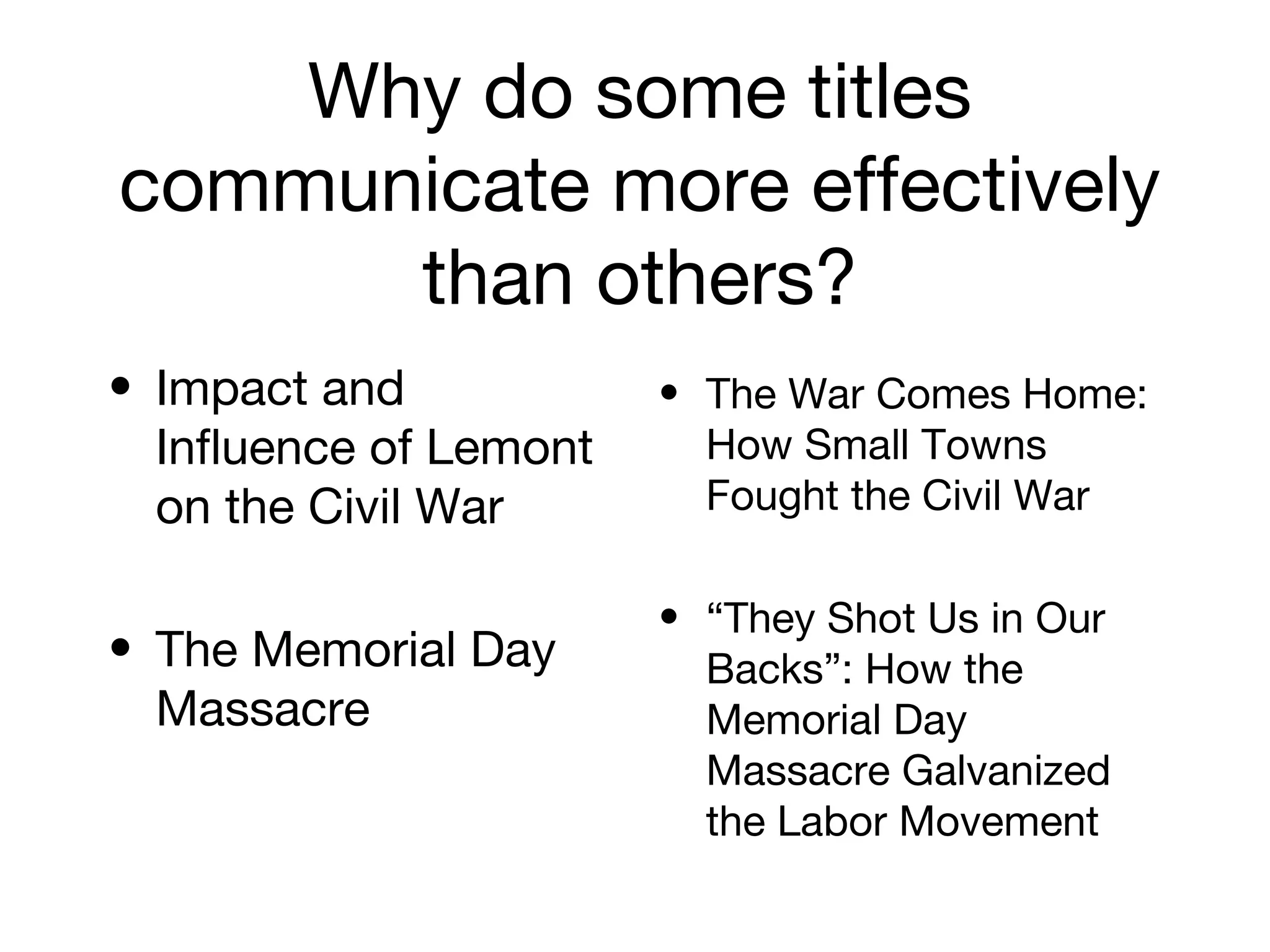 Why do some titles
communicate more effectively
than others?
• Impact and
Influence of Lemont
on the Civil War
• The Memorial Day
Massacre
• The War Comes Home:
How Small Towns
Fought the Civil War
• “They Shot Us in Our
Backs”: How the
Memorial Day
Massacre Galvanized
the Labor Movement
 