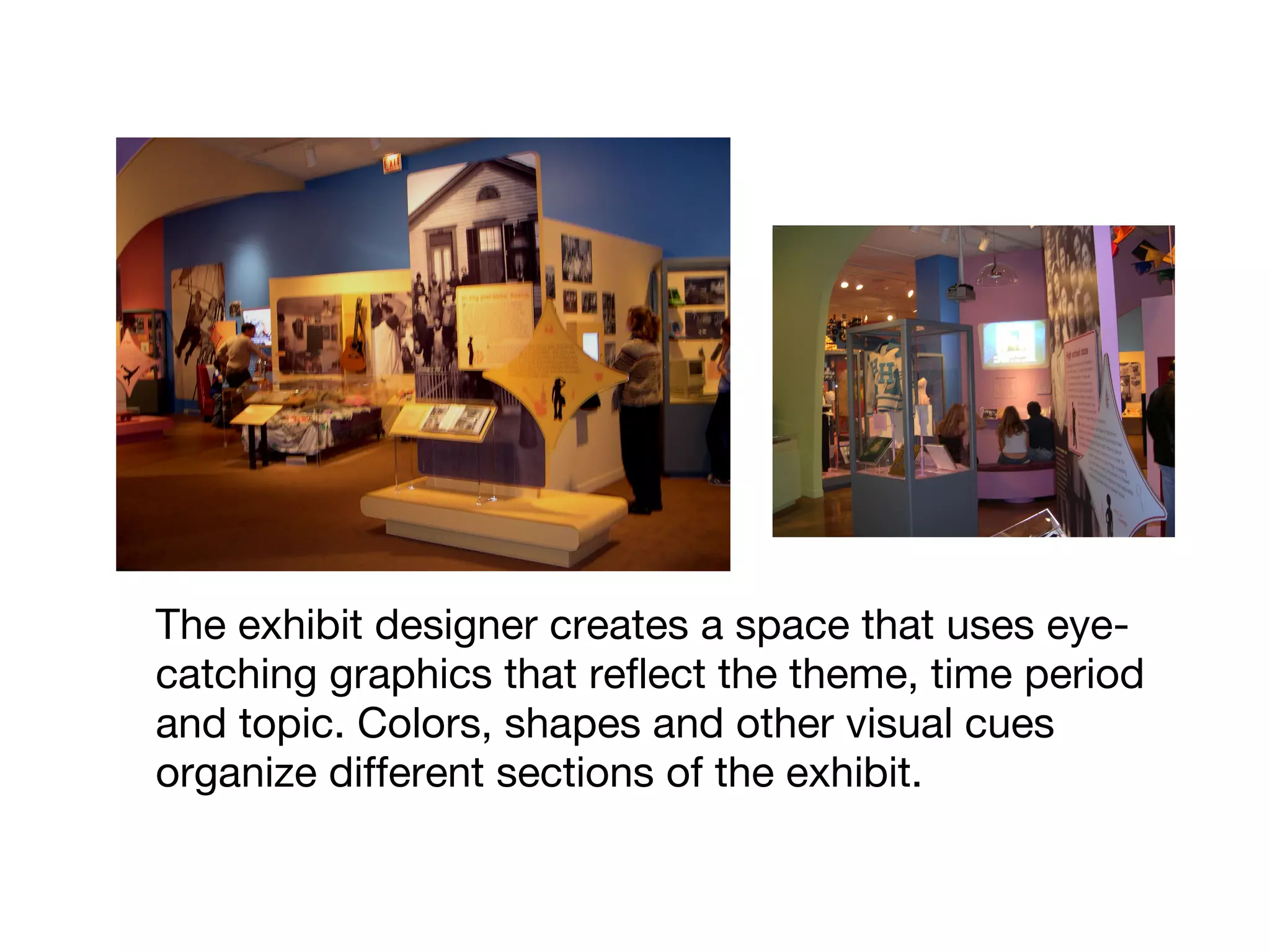 The exhibit designer creates a space that uses eye-
catching graphics that reflect the theme, time period
and topic. Colors, shapes and other visual cues
organize different sections of the exhibit.
 