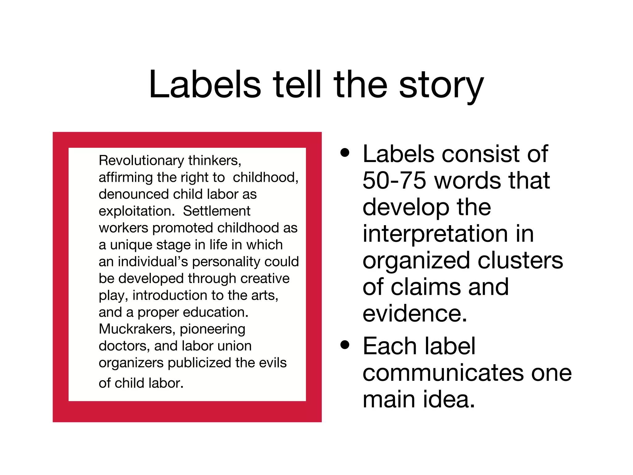Labels tell the story
• Labels consist of
50-75 words that
develop the
interpretation in
organized clusters
of claims and
evidence.
• Each label
communicates one
main idea.
Revolutionary thinkers,
affirming the right to childhood,
denounced child labor as
exploitation. Settlement
workers promoted childhood as
a unique stage in life in which
an individual’s personality could
be developed through creative
play, introduction to the arts,
and a proper education.
Muckrakers, pioneering
doctors, and labor union
organizers publicized the evils
of child labor.
 