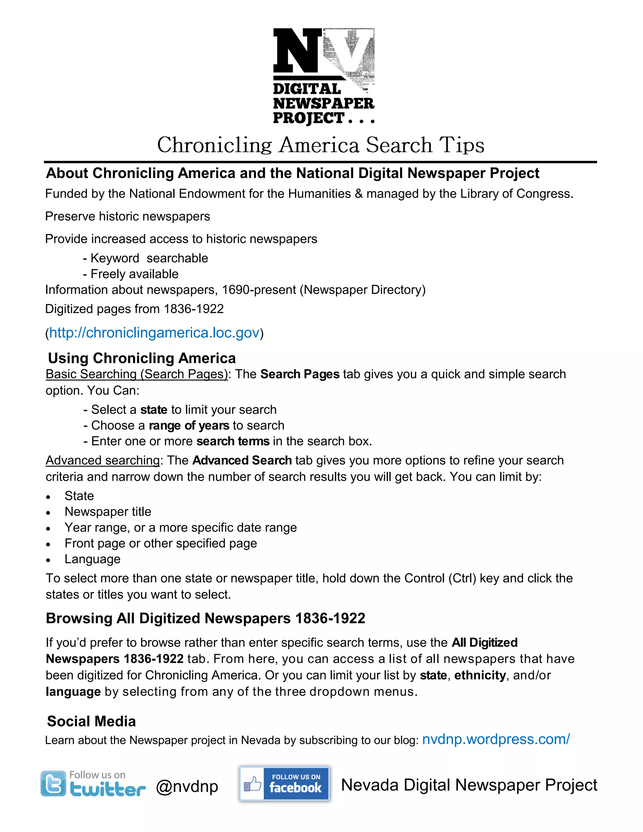 About Chronicling America and the National Digital Newspaper Project
Funded by the National Endowment for the Humanities & managed by the Library of Congress.
Preserve historic newspapers
Provide increased access to historic newspapers
- Keyword searchable
- Freely available
Information about newspapers, 1690-present (Newspaper Directory)
Digitized pages from 1836-1922
(http://chroniclingamerica.loc.gov)
Using Chronicling America
Basic Searching (Search Pages): The Search Pages tab gives you a quick and simple search
option. You Can:
- Select a state to limit your search
- Choose a range of years to search
- Enter one or more search terms in the search box.
Advanced searching: The Advanced Search tab gives you more options to refine your search
criteria and narrow down the number of search results you will get back. You can limit by:
State
Newspaper title
Year range, or a more specific date range
Front page or other specified page
Language
To select more than one state or newspaper title, hold down the Control (Ctrl) key and click the
states or titles you want to select.
Browsing All Digitized Newspapers 1836-1922
If you’d prefer to browse rather than enter specific search terms, use the All Digitized
Newspapers 1836-1922 tab. From here, you can access a list of all newspapers that have
been digitized for Chronicling America. Or you can limit your list by state, ethnicity, and/or
language by selecting from any of the three dropdown menus.
Social Media
@nvdnp
Learn about the Newspaper project in Nevada by subscribing to our blog: nvdnp.wordpress.com/
Nevada Digital Newspaper Project