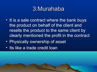 3:Murahaba3:Murahaba
• It is a sale contract where the bank buys
the product on behalf of the client and
resells the product to the same client by
clearly mentioned the profit in the contract
• Physically ownership of asset
• Its like a trade credit loan
 