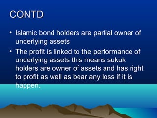 CONTDCONTD
• Islamic bond holders are partial owner of
underlying assets
• The profit is linked to the performance of
underlying assets this means sukuk
holders are owner of assets and has right
to profit as well as bear any loss if it is
happen.
 