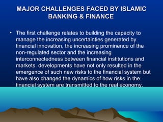 MAJOR CHALLENGES FACED BY ISLAMICMAJOR CHALLENGES FACED BY ISLAMIC
BANKING & FINANCEBANKING & FINANCE
• The first challenge relates to building the capacity to
manage the increasing uncertainties generated by
financial innovation, the increasing prominence of the
non-regulated sector and the increasing
interconnectedness between financial institutions and
markets. developments have not only resulted in the
emergence of such new risks to the financial system but
have also changed the dynamics of how risks in the
financial system are transmitted to the real economy.
 