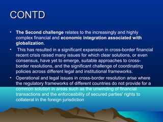 CONTDCONTD
• The Second challenge relates to the increasingly and highly
complex financial and economic integration associated with
globalization.
• This has resulted in a significant expansion in cross-border financial
recent crisis raised many issues for which clear solutions, or even
consensus, have yet to emerge, suitable approaches to cross-
border resolutions, and the significant challenge of coordinating
policies across different legal and institutional frameworks.
• Operational and legal issues in cross-border resolution arise where
the regulatory frameworks of different countries do not provide for a
common solution in areas such as the unwinding of financial
transactions and the enforceability of secured parties' rights to
collateral in the foreign jurisdiction
 