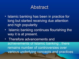 AbstractAbstract
• Islamic banking has been in practice for
long but started receiving due attention
and high popularity
• Islamic banking continues flourishing the
way it is at present.
• Therefore advancements and
achievements of Islamic banking , there
remains number of controversies over
various underlying concepts and practices
 
