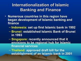 Internationalization of IslamicInternationalization of Islamic
Banking and FinanceBanking and Finance
• Numerous countries in this region have
began development of Islamic banking and
finance
– Indonesia: set up first Islamic bank in 1992
– Brunei: established Islamic Bank of Brunei
in 1993
– Singapore: recently announced that it
envisions to be regional hub for Islamic
financial services
– Thailand: approved draft bill for the
establishment of an Islamic bank in 2001
 