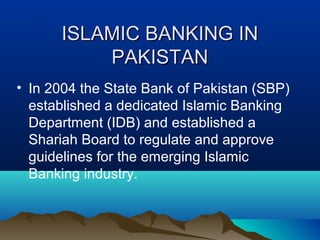 ISLAMIC BANKING INISLAMIC BANKING IN
PAKISTANPAKISTAN
• In 2004 the State Bank of Pakistan (SBP)
established a dedicated Islamic Banking
Department (IDB) and established a
Shariah Board to regulate and approve
guidelines for the emerging Islamic
Banking industry.
 