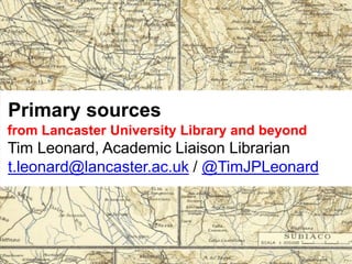 Primary sources
from Lancaster University Library and beyond
Tim Leonard, Academic Liaison Librarian
t.leonard@lancaster.ac.uk / @TimJPLeonard
 
