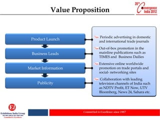 Value Proposition


                         Interact with the world’s largest
                         Excellent platform for people to
                        Finding new sources emerging
                        growing advertising in domestic
                         Periodic             for
 Product Launch         view andmarket and product or
                                   experience
                        and international trade journals
                        products/ services
                        service launch nation’s capital
                        economy at the
                        Out-of-box promotion in the
                        Helps to identify industry trends
                        Savefind out what's thePress
                        mainline and travel cost by
                        and timepublications such as
                         Ideal platform to hold latest
  Business Leads        networking with existing
                        Conference or make Business
                        TIMES
                        news. and Business Dailies
                        customers and suppliers in one
                        announcements
                        Extensive the competition in
                        Scope out online worldwide your
                        place
Market Information      promotion on trade portals and
                        market segment. 'zone' located
                         Special dedicated
                        social- networking sites strategic
                         Tap new prospects and
                        on the exhibition floor for New
                        Gain greater knowledge of
                        ProductsforTechnologies
                        partners & business growth
                        industry players and their roles in
                         Collaboration with leading
    Publicity           television channels of India such
                        the industry.
                         Take lead from participating
                        as NDTV Profit, ET Now, UTV
                        peers for business upgradation
                        Bloomberg, News 24, Sahara etc.
 