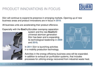 PRODUCT INNOVATIONS IN FOCUS

Dürr will continue to expand its presence in emerging markets. Opening up of new
business areas and product innovations are in focus in 2010.
All business units are accelerating their product offensive.

Especially with the EcoDryScrubber overspray separation
                          system and the new EcoBell3
                          universal atomizer generation
                          Dürr has been and is expanding
                          its technological leadership in 2009
                          and 2010.

                                          In 2011 Dürr is launching activities
                                          in e-mobility production technology.

                                          Activities in the energy efficiency business area will be expanded.
                                          In addition to exhaust air purification systems, that includes
                                          processes for utilizing energy recovered from industrial waste heat.

© Dürr AG, CCI, Dürr History, September 2012                                                                 9
 