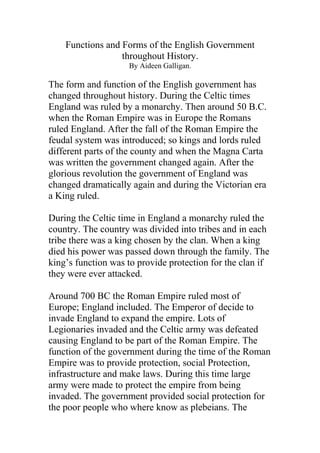 Functions and Forms of the English Government
                  throughout History.
                    By Aideen Galligan.

The form and function of the English government has
changed throughout history. During the Celtic times
England was ruled by a monarchy. Then around 50 B.C.
when the Roman Empire was in Europe the Romans
ruled England. After the fall of the Roman Empire the
feudal system was introduced; so kings and lords ruled
different parts of the county and when the Magna Carta
was written the government changed again. After the
glorious revolution the government of England was
changed dramatically again and during the Victorian era
a King ruled.

During the Celtic time in England a monarchy ruled the
country. The country was divided into tribes and in each
tribe there was a king chosen by the clan. When a king
died his power was passed down through the family. The
king’s function was to provide protection for the clan if
they were ever attacked.

Around 700 BC the Roman Empire ruled most of
Europe; England included. The Emperor of decide to
invade England to expand the empire. Lots of
Legionaries invaded and the Celtic army was defeated
causing England to be part of the Roman Empire. The
function of the government during the time of the Roman
Empire was to provide protection, social Protection,
infrastructure and make laws. During this time large
army were made to protect the empire from being
invaded. The government provided social protection for
the poor people who where know as plebeians. The
 