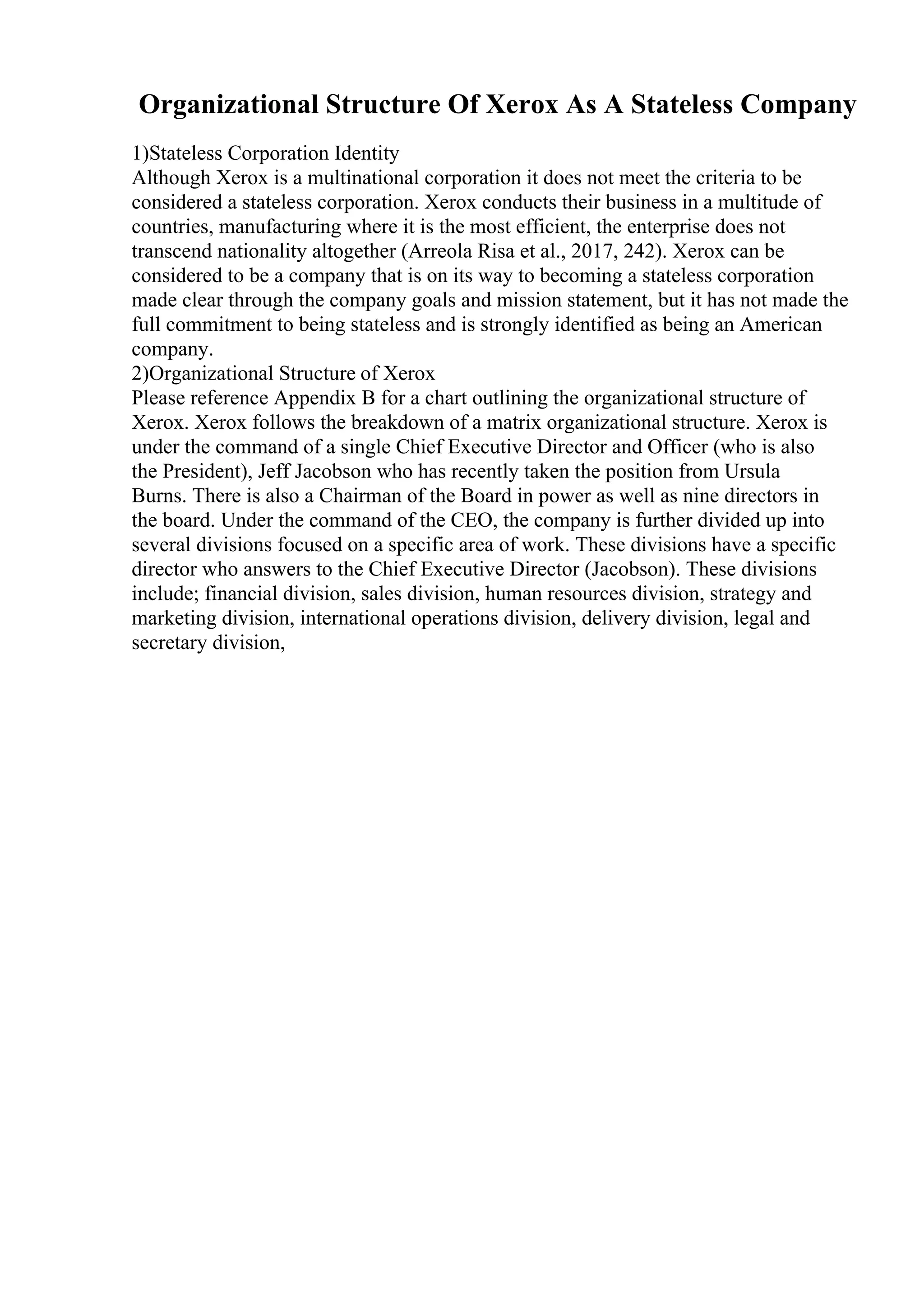 Organizational Structure Of Xerox As A Stateless Company
1)Stateless Corporation Identity
Although Xerox is a multinational corporation it does not meet the criteria to be
considered a stateless corporation. Xerox conducts their business in a multitude of
countries, manufacturing where it is the most efficient, the enterprise does not
transcend nationality altogether (Arreola Risa et al., 2017, 242). Xerox can be
considered to be a company that is on its way to becoming a stateless corporation
made clear through the company goals and mission statement, but it has not made the
full commitment to being stateless and is strongly identified as being an American
company.
2)Organizational Structure of Xerox
Please reference Appendix B for a chart outlining the organizational structure of
Xerox. Xerox follows the breakdown of a matrix organizational structure. Xerox is
under the command of a single Chief Executive Director and Officer (who is also
the President), Jeff Jacobson who has recently taken the position from Ursula
Burns. There is also a Chairman of the Board in power as well as nine directors in
the board. Under the command of the CEO, the company is further divided up into
several divisions focused on a specific area of work. These divisions have a specific
director who answers to the Chief Executive Director (Jacobson). These divisions
include; financial division, sales division, human resources division, strategy and
marketing division, international operations division, delivery division, legal and
secretary division,
 