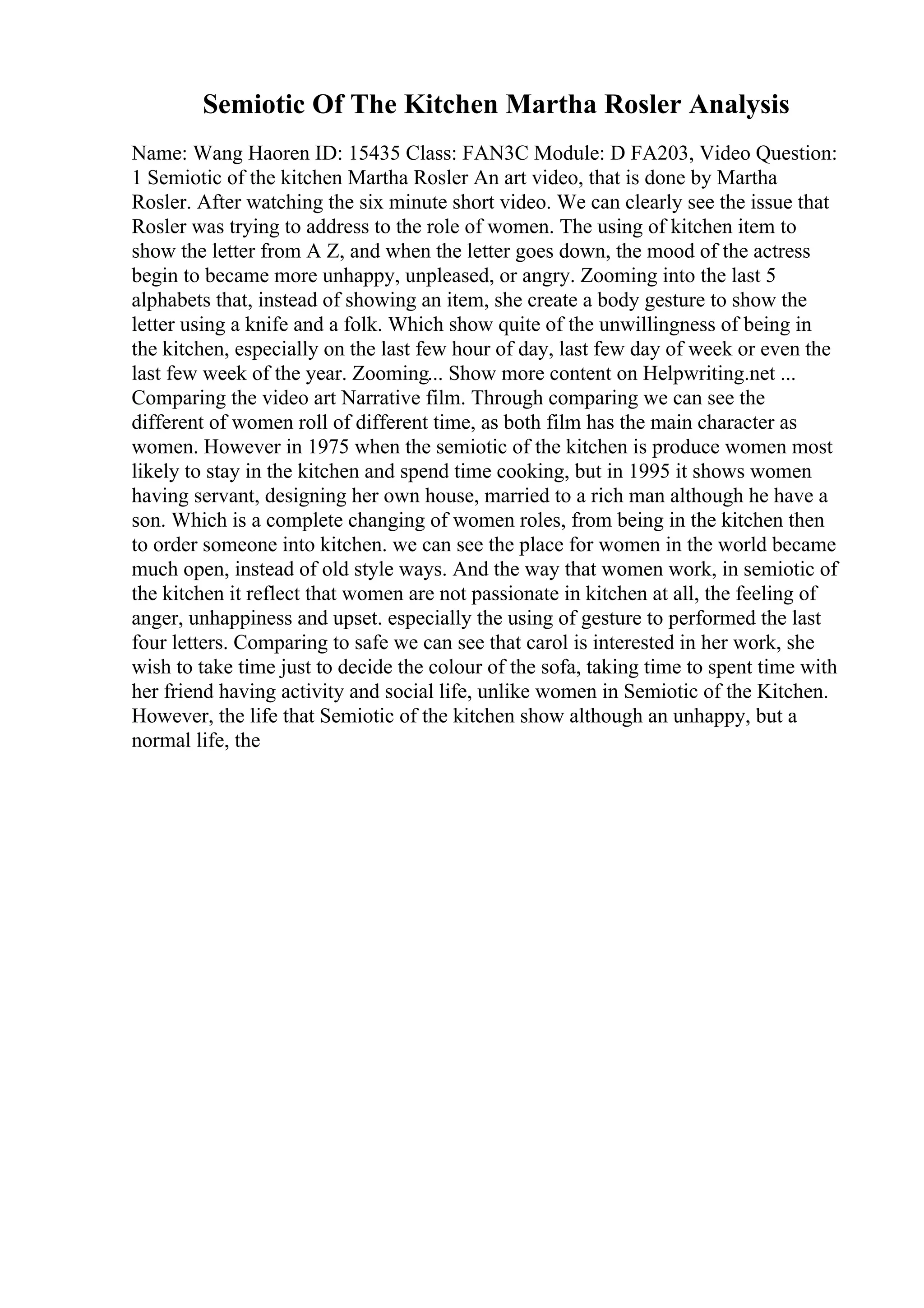 Semiotic Of The Kitchen Martha Rosler Analysis
Name: Wang Haoren ID: 15435 Class: FAN3C Module: D FA203, Video Question:
1 Semiotic of the kitchen Martha Rosler An art video, that is done by Martha
Rosler. After watching the six minute short video. We can clearly see the issue that
Rosler was trying to address to the role of women. The using of kitchen item to
show the letter from A Z, and when the letter goes down, the mood of the actress
begin to became more unhappy, unpleased, or angry. Zooming into the last 5
alphabets that, instead of showing an item, she create a body gesture to show the
letter using a knife and a folk. Which show quite of the unwillingness of being in
the kitchen, especially on the last few hour of day, last few day of week or even the
last few week of the year. Zooming... Show more content on Helpwriting.net ...
Comparing the video art Narrative film. Through comparing we can see the
different of women roll of different time, as both film has the main character as
women. However in 1975 when the semiotic of the kitchen is produce women most
likely to stay in the kitchen and spend time cooking, but in 1995 it shows women
having servant, designing her own house, married to a rich man although he have a
son. Which is a complete changing of women roles, from being in the kitchen then
to order someone into kitchen. we can see the place for women in the world became
much open, instead of old style ways. And the way that women work, in semiotic of
the kitchen it reflect that women are not passionate in kitchen at all, the feeling of
anger, unhappiness and upset. especially the using of gesture to performed the last
four letters. Comparing to safe we can see that carol is interested in her work, she
wish to take time just to decide the colour of the sofa, taking time to spent time with
her friend having activity and social life, unlike women in Semiotic of the Kitchen.
However, the life that Semiotic of the kitchen show although an unhappy, but a
normal life, the
 
