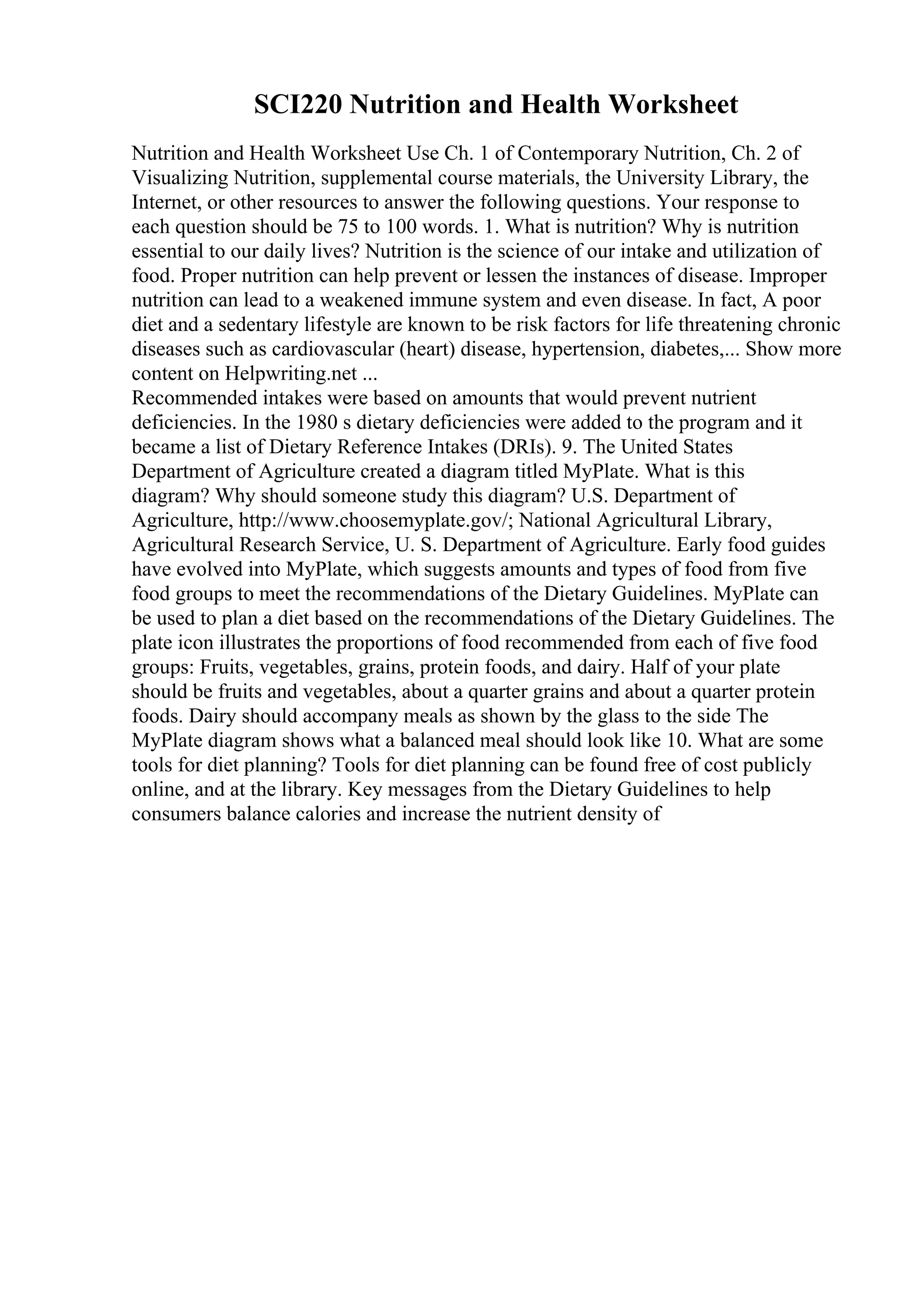 SCI220 Nutrition and Health Worksheet
Nutrition and Health Worksheet Use Ch. 1 of Contemporary Nutrition, Ch. 2 of
Visualizing Nutrition, supplemental course materials, the University Library, the
Internet, or other resources to answer the following questions. Your response to
each question should be 75 to 100 words. 1. What is nutrition? Why is nutrition
essential to our daily lives? Nutrition is the science of our intake and utilization of
food. Proper nutrition can help prevent or lessen the instances of disease. Improper
nutrition can lead to a weakened immune system and even disease. In fact, A poor
diet and a sedentary lifestyle are known to be risk factors for life threatening chronic
diseases such as cardiovascular (heart) disease, hypertension, diabetes,... Show more
content on Helpwriting.net ...
Recommended intakes were based on amounts that would prevent nutrient
deficiencies. In the 1980 s dietary deficiencies were added to the program and it
became a list of Dietary Reference Intakes (DRIs). 9. The United States
Department of Agriculture created a diagram titled MyPlate. What is this
diagram? Why should someone study this diagram? U.S. Department of
Agriculture, http://www.choosemyplate.gov/; National Agricultural Library,
Agricultural Research Service, U. S. Department of Agriculture. Early food guides
have evolved into MyPlate, which suggests amounts and types of food from five
food groups to meet the recommendations of the Dietary Guidelines. MyPlate can
be used to plan a diet based on the recommendations of the Dietary Guidelines. The
plate icon illustrates the proportions of food recommended from each of five food
groups: Fruits, vegetables, grains, protein foods, and dairy. Half of your plate
should be fruits and vegetables, about a quarter grains and about a quarter protein
foods. Dairy should accompany meals as shown by the glass to the side The
MyPlate diagram shows what a balanced meal should look like 10. What are some
tools for diet planning? Tools for diet planning can be found free of cost publicly
online, and at the library. Key messages from the Dietary Guidelines to help
consumers balance calories and increase the nutrient density of
 