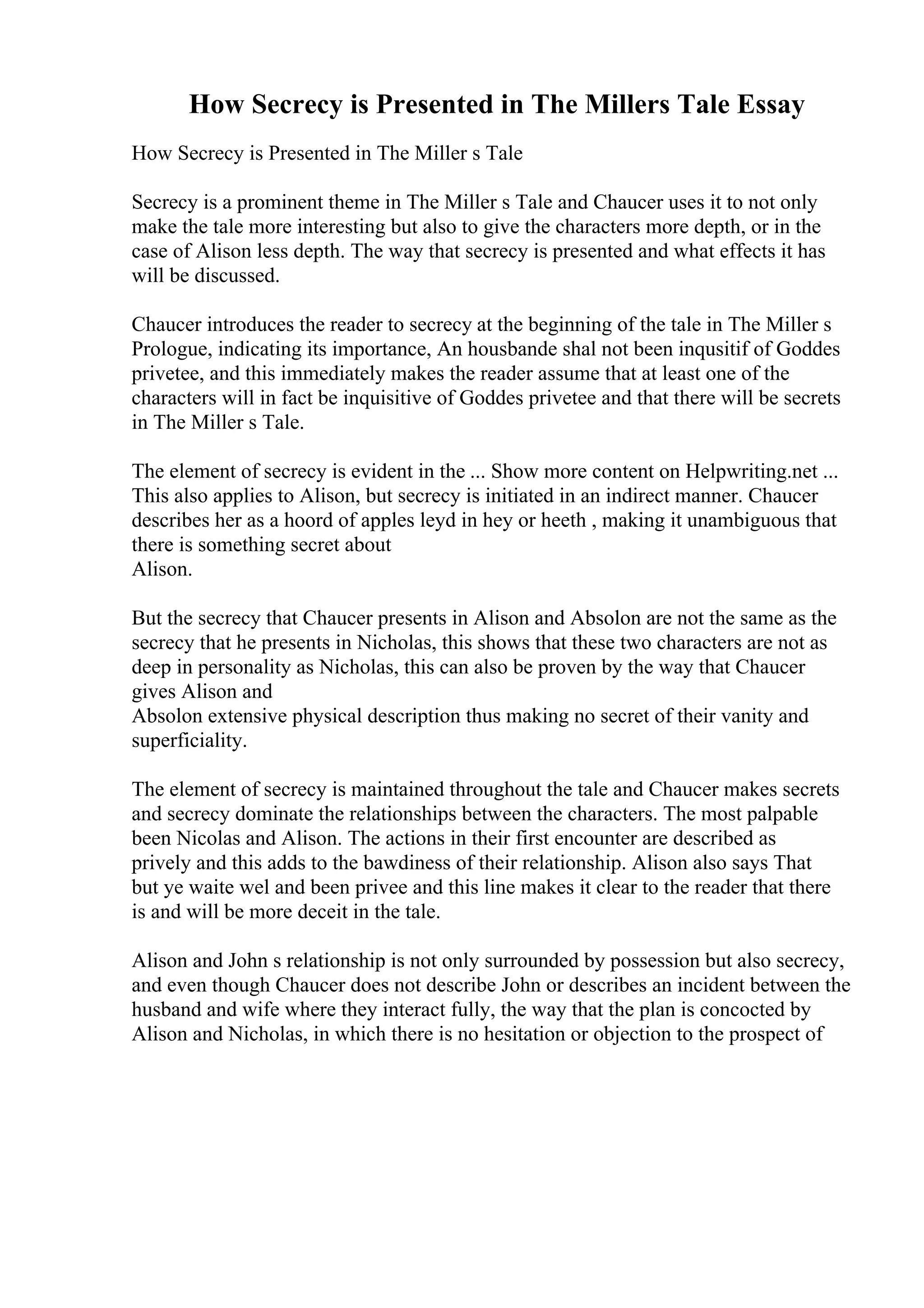 How Secrecy is Presented in The Millers Tale Essay
How Secrecy is Presented in The Miller s Tale
Secrecy is a prominent theme in The Miller s Tale and Chaucer uses it to not only
make the tale more interesting but also to give the characters more depth, or in the
case of Alison less depth. The way that secrecy is presented and what effects it has
will be discussed.
Chaucer introduces the reader to secrecy at the beginning of the tale in The Miller s
Prologue, indicating its importance, An housbande shal not been inqusitif of Goddes
privetee, and this immediately makes the reader assume that at least one of the
characters will in fact be inquisitive of Goddes privetee and that there will be secrets
in The Miller s Tale.
The element of secrecy is evident in the ... Show more content on Helpwriting.net ...
This also applies to Alison, but secrecy is initiated in an indirect manner. Chaucer
describes her as a hoord of apples leyd in hey or heeth , making it unambiguous that
there is something secret about
Alison.
But the secrecy that Chaucer presents in Alison and Absolon are not the same as the
secrecy that he presents in Nicholas, this shows that these two characters are not as
deep in personality as Nicholas, this can also be proven by the way that Chaucer
gives Alison and
Absolon extensive physical description thus making no secret of their vanity and
superficiality.
The element of secrecy is maintained throughout the tale and Chaucer makes secrets
and secrecy dominate the relationships between the characters. The most palpable
been Nicolas and Alison. The actions in their first encounter are described as
prively and this adds to the bawdiness of their relationship. Alison also says That
but ye waite wel and been privee and this line makes it clear to the reader that there
is and will be more deceit in the tale.
Alison and John s relationship is not only surrounded by possession but also secrecy,
and even though Chaucer does not describe John or describes an incident between the
husband and wife where they interact fully, the way that the plan is concocted by
Alison and Nicholas, in which there is no hesitation or objection to the prospect of
 