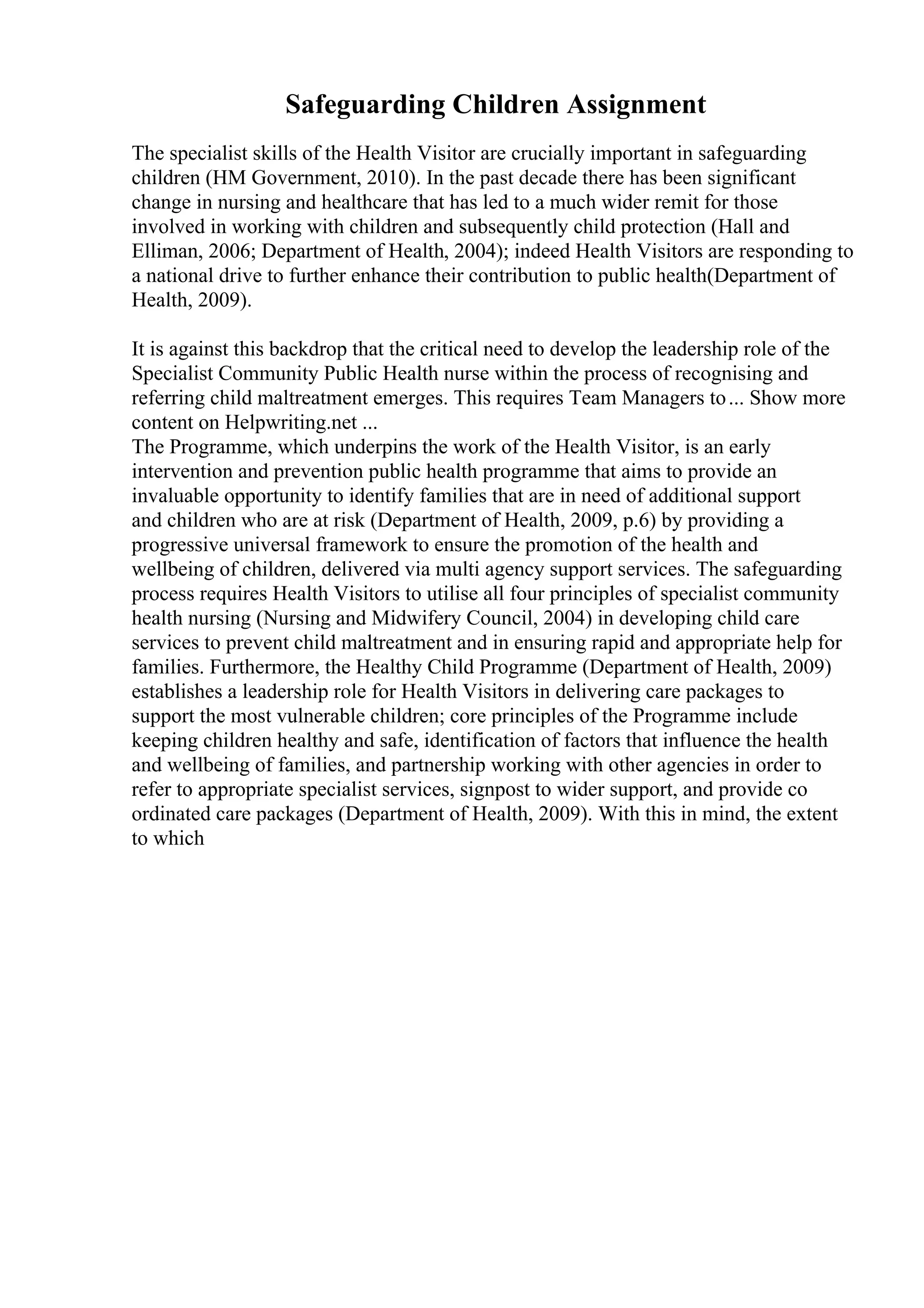 Safeguarding Children Assignment
The specialist skills of the Health Visitor are crucially important in safeguarding
children (HM Government, 2010). In the past decade there has been significant
change in nursing and healthcare that has led to a much wider remit for those
involved in working with children and subsequently child protection (Hall and
Elliman, 2006; Department of Health, 2004); indeed Health Visitors are responding to
a national drive to further enhance their contribution to public health(Department of
Health, 2009).
It is against this backdrop that the critical need to develop the leadership role of the
Specialist Community Public Health nurse within the process of recognising and
referring child maltreatment emerges. This requires Team Managers to... Show more
content on Helpwriting.net ...
The Programme, which underpins the work of the Health Visitor, is an early
intervention and prevention public health programme that aims to provide an
invaluable opportunity to identify families that are in need of additional support
and children who are at risk (Department of Health, 2009, p.6) by providing a
progressive universal framework to ensure the promotion of the health and
wellbeing of children, delivered via multi agency support services. The safeguarding
process requires Health Visitors to utilise all four principles of specialist community
health nursing (Nursing and Midwifery Council, 2004) in developing child care
services to prevent child maltreatment and in ensuring rapid and appropriate help for
families. Furthermore, the Healthy Child Programme (Department of Health, 2009)
establishes a leadership role for Health Visitors in delivering care packages to
support the most vulnerable children; core principles of the Programme include
keeping children healthy and safe, identification of factors that influence the health
and wellbeing of families, and partnership working with other agencies in order to
refer to appropriate specialist services, signpost to wider support, and provide co
ordinated care packages (Department of Health, 2009). With this in mind, the extent
to which
 