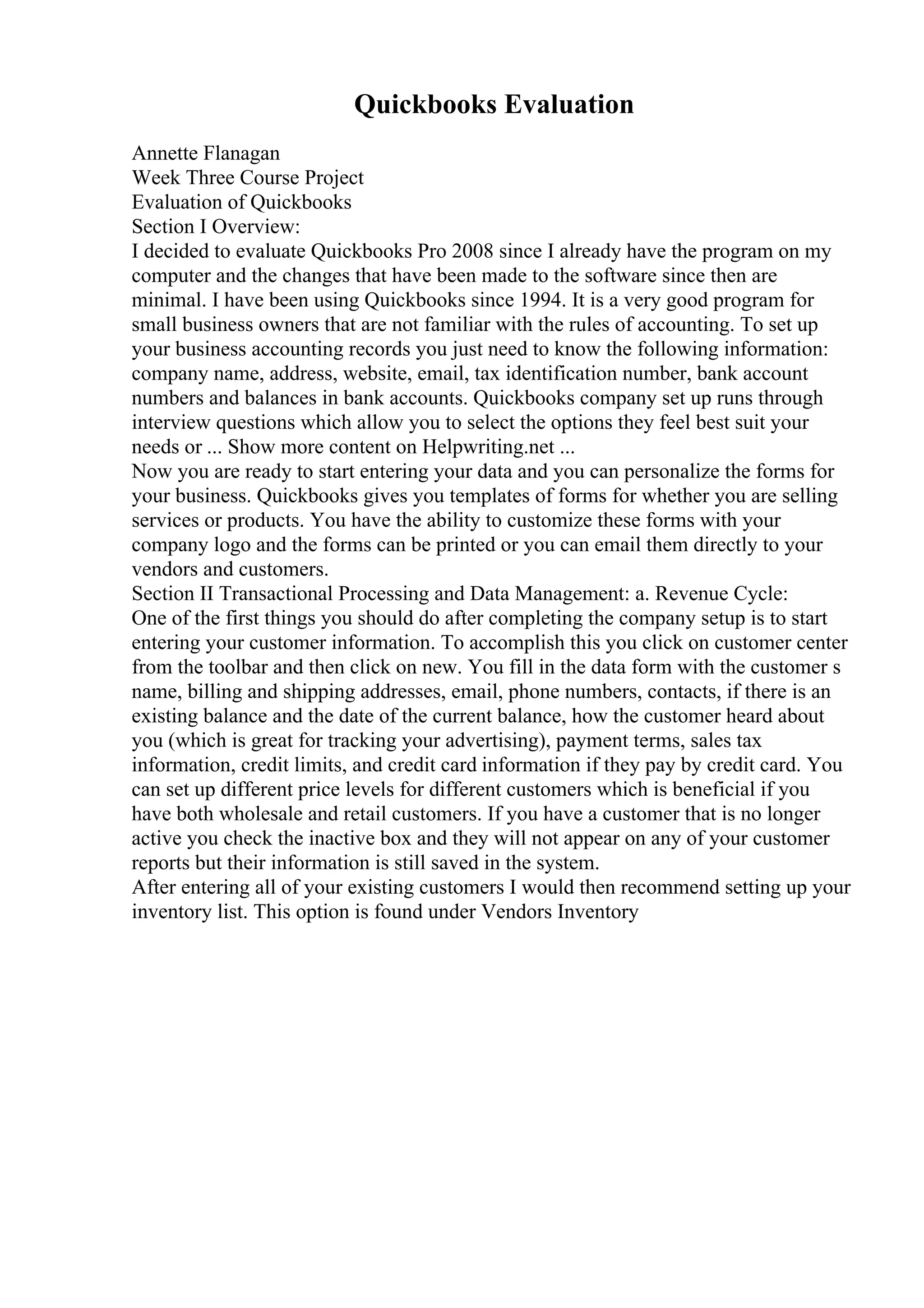 Quickbooks Evaluation
Annette Flanagan
Week Three Course Project
Evaluation of Quickbooks
Section I Overview:
I decided to evaluate Quickbooks Pro 2008 since I already have the program on my
computer and the changes that have been made to the software since then are
minimal. I have been using Quickbooks since 1994. It is a very good program for
small business owners that are not familiar with the rules of accounting. To set up
your business accounting records you just need to know the following information:
company name, address, website, email, tax identification number, bank account
numbers and balances in bank accounts. Quickbooks company set up runs through
interview questions which allow you to select the options they feel best suit your
needs or ... Show more content on Helpwriting.net ...
Now you are ready to start entering your data and you can personalize the forms for
your business. Quickbooks gives you templates of forms for whether you are selling
services or products. You have the ability to customize these forms with your
company logo and the forms can be printed or you can email them directly to your
vendors and customers.
Section II Transactional Processing and Data Management: a. Revenue Cycle:
One of the first things you should do after completing the company setup is to start
entering your customer information. To accomplish this you click on customer center
from the toolbar and then click on new. You fill in the data form with the customer s
name, billing and shipping addresses, email, phone numbers, contacts, if there is an
existing balance and the date of the current balance, how the customer heard about
you (which is great for tracking your advertising), payment terms, sales tax
information, credit limits, and credit card information if they pay by credit card. You
can set up different price levels for different customers which is beneficial if you
have both wholesale and retail customers. If you have a customer that is no longer
active you check the inactive box and they will not appear on any of your customer
reports but their information is still saved in the system.
After entering all of your existing customers I would then recommend setting up your
inventory list. This option is found under Vendors Inventory
 