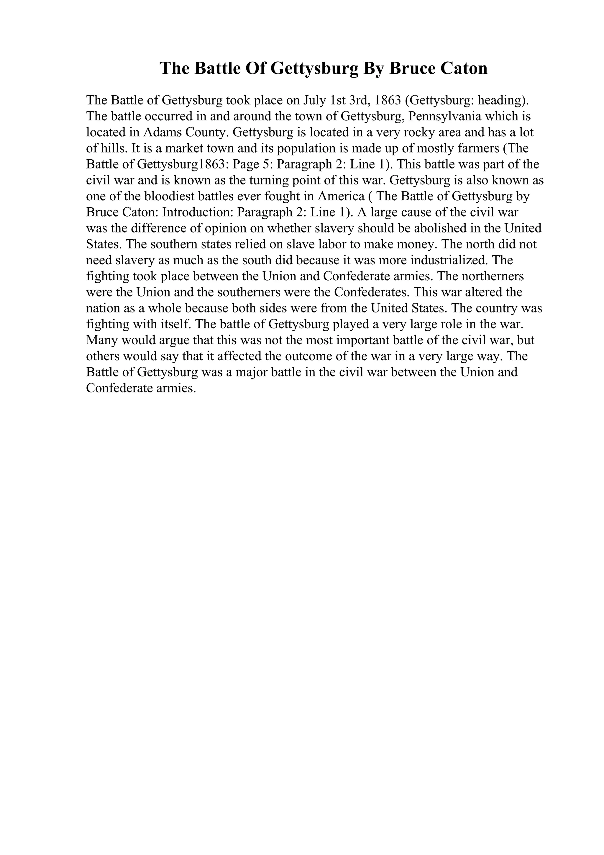 The Battle Of Gettysburg By Bruce Caton
The Battle of Gettysburg took place on July 1st 3rd, 1863 (Gettysburg: heading).
The battle occurred in and around the town of Gettysburg, Pennsylvania which is
located in Adams County. Gettysburg is located in a very rocky area and has a lot
of hills. It is a market town and its population is made up of mostly farmers (The
Battle of Gettysburg1863: Page 5: Paragraph 2: Line 1). This battle was part of the
civil war and is known as the turning point of this war. Gettysburg is also known as
one of the bloodiest battles ever fought in America ( The Battle of Gettysburg by
Bruce Caton: Introduction: Paragraph 2: Line 1). A large cause of the civil war
was the difference of opinion on whether slavery should be abolished in the United
States. The southern states relied on slave labor to make money. The north did not
need slavery as much as the south did because it was more industrialized. The
fighting took place between the Union and Confederate armies. The northerners
were the Union and the southerners were the Confederates. This war altered the
nation as a whole because both sides were from the United States. The country was
fighting with itself. The battle of Gettysburg played a very large role in the war.
Many would argue that this was not the most important battle of the civil war, but
others would say that it affected the outcome of the war in a very large way. The
Battle of Gettysburg was a major battle in the civil war between the Union and
Confederate armies.
 
