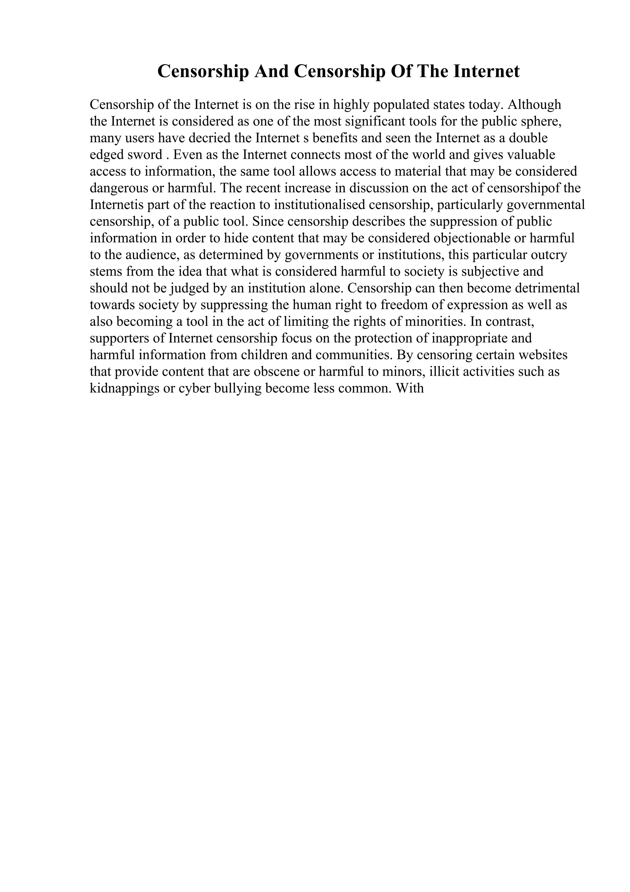 Censorship And Censorship Of The Internet
Censorship of the Internet is on the rise in highly populated states today. Although
the Internet is considered as one of the most significant tools for the public sphere,
many users have decried the Internet s benefits and seen the Internet as a double
edged sword . Even as the Internet connects most of the world and gives valuable
access to information, the same tool allows access to material that may be considered
dangerous or harmful. The recent increase in discussion on the act of censorshipof the
Internetis part of the reaction to institutionalised censorship, particularly governmental
censorship, of a public tool. Since censorship describes the suppression of public
information in order to hide content that may be considered objectionable or harmful
to the audience, as determined by governments or institutions, this particular outcry
stems from the idea that what is considered harmful to society is subjective and
should not be judged by an institution alone. Censorship can then become detrimental
towards society by suppressing the human right to freedom of expression as well as
also becoming a tool in the act of limiting the rights of minorities. In contrast,
supporters of Internet censorship focus on the protection of inappropriate and
harmful information from children and communities. By censoring certain websites
that provide content that are obscene or harmful to minors, illicit activities such as
kidnappings or cyber bullying become less common. With
 