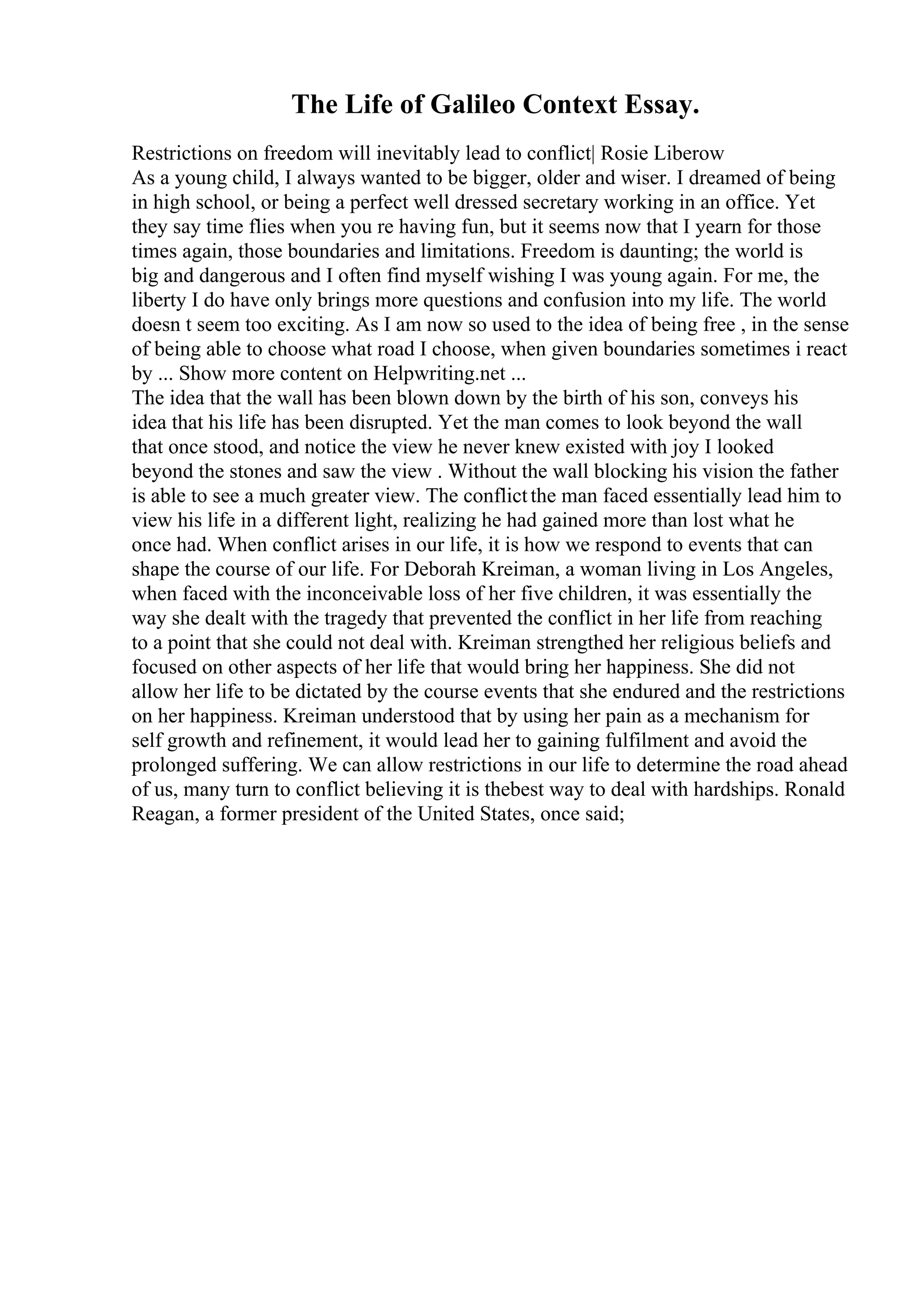 The Life of Galileo Context Essay.
Restrictions on freedom will inevitably lead to conflict| Rosie Liberow
As a young child, I always wanted to be bigger, older and wiser. I dreamed of being
in high school, or being a perfect well dressed secretary working in an office. Yet
they say time flies when you re having fun, but it seems now that I yearn for those
times again, those boundaries and limitations. Freedom is daunting; the world is
big and dangerous and I often find myself wishing I was young again. For me, the
liberty I do have only brings more questions and confusion into my life. The world
doesn t seem too exciting. As I am now so used to the idea of being free , in the sense
of being able to choose what road I choose, when given boundaries sometimes i react
by ... Show more content on Helpwriting.net ...
The idea that the wall has been blown down by the birth of his son, conveys his
idea that his life has been disrupted. Yet the man comes to look beyond the wall
that once stood, and notice the view he never knew existed with joy I looked
beyond the stones and saw the view . Without the wall blocking his vision the father
is able to see a much greater view. The conflictthe man faced essentially lead him to
view his life in a different light, realizing he had gained more than lost what he
once had. When conflict arises in our life, it is how we respond to events that can
shape the course of our life. For Deborah Kreiman, a woman living in Los Angeles,
when faced with the inconceivable loss of her five children, it was essentially the
way she dealt with the tragedy that prevented the conflict in her life from reaching
to a point that she could not deal with. Kreiman strengthed her religious beliefs and
focused on other aspects of her life that would bring her happiness. She did not
allow her life to be dictated by the course events that she endured and the restrictions
on her happiness. Kreiman understood that by using her pain as a mechanism for
self growth and refinement, it would lead her to gaining fulfilment and avoid the
prolonged suffering. We can allow restrictions in our life to determine the road ahead
of us, many turn to conflict believing it is thebest way to deal with hardships. Ronald
Reagan, a former president of the United States, once said;
 