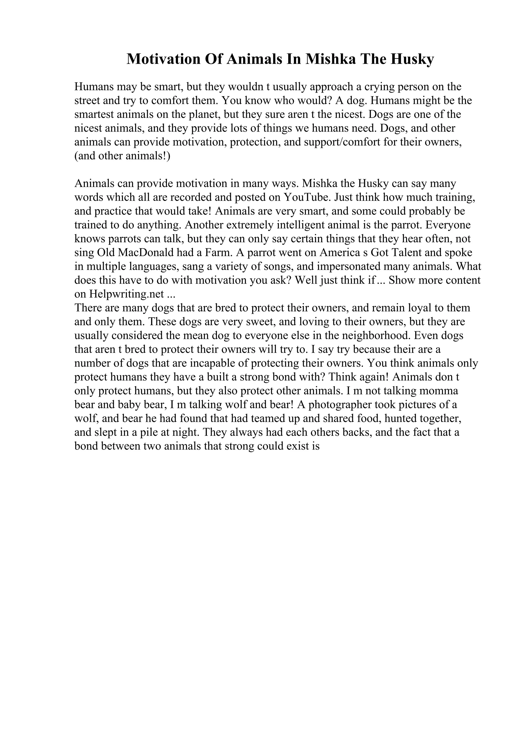 Motivation Of Animals In Mishka The Husky
Humans may be smart, but they wouldn t usually approach a crying person on the
street and try to comfort them. You know who would? A dog. Humans might be the
smartest animals on the planet, but they sure aren t the nicest. Dogs are one of the
nicest animals, and they provide lots of things we humans need. Dogs, and other
animals can provide motivation, protection, and support/comfort for their owners,
(and other animals!)
Animals can provide motivation in many ways. Mishka the Husky can say many
words which all are recorded and posted on YouTube. Just think how much training,
and practice that would take! Animals are very smart, and some could probably be
trained to do anything. Another extremely intelligent animal is the parrot. Everyone
knows parrots can talk, but they can only say certain things that they hear often, not
sing Old MacDonald had a Farm. A parrot went on America s Got Talent and spoke
in multiple languages, sang a variety of songs, and impersonated many animals. What
does this have to do with motivation you ask? Well just think if... Show more content
on Helpwriting.net ...
There are many dogs that are bred to protect their owners, and remain loyal to them
and only them. These dogs are very sweet, and loving to their owners, but they are
usually considered the mean dog to everyone else in the neighborhood. Even dogs
that aren t bred to protect their owners will try to. I say try because their are a
number of dogs that are incapable of protecting their owners. You think animals only
protect humans they have a built a strong bond with? Think again! Animals don t
only protect humans, but they also protect other animals. I m not talking momma
bear and baby bear, I m talking wolf and bear! A photographer took pictures of a
wolf, and bear he had found that had teamed up and shared food, hunted together,
and slept in a pile at night. They always had each others backs, and the fact that a
bond between two animals that strong could exist is
 