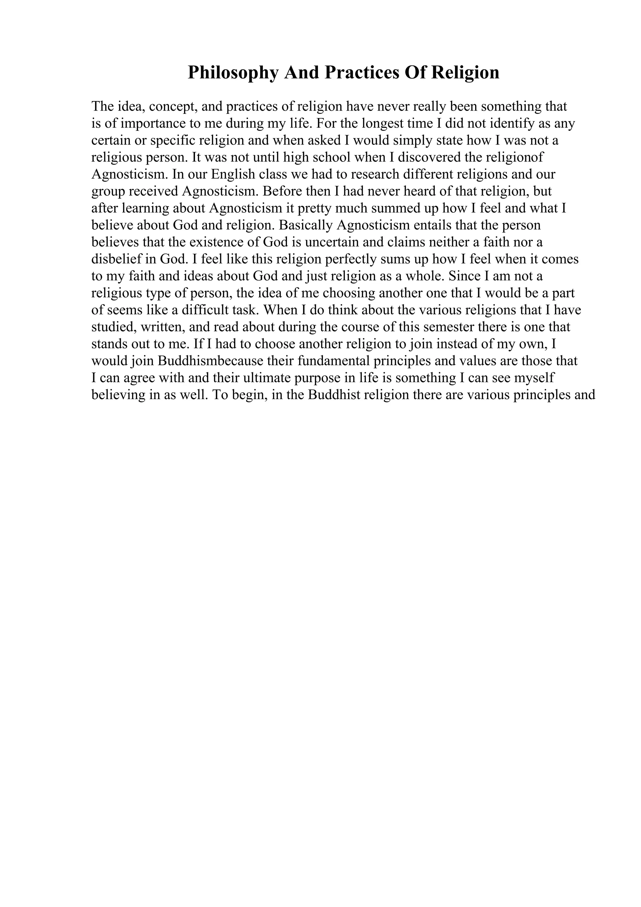 Philosophy And Practices Of Religion
The idea, concept, and practices of religion have never really been something that
is of importance to me during my life. For the longest time I did not identify as any
certain or specific religion and when asked I would simply state how I was not a
religious person. It was not until high school when I discovered the religionof
Agnosticism. In our English class we had to research different religions and our
group received Agnosticism. Before then I had never heard of that religion, but
after learning about Agnosticism it pretty much summed up how I feel and what I
believe about God and religion. Basically Agnosticism entails that the person
believes that the existence of God is uncertain and claims neither a faith nor a
disbelief in God. I feel like this religion perfectly sums up how I feel when it comes
to my faith and ideas about God and just religion as a whole. Since I am not a
religious type of person, the idea of me choosing another one that I would be a part
of seems like a difficult task. When I do think about the various religions that I have
studied, written, and read about during the course of this semester there is one that
stands out to me. If I had to choose another religion to join instead of my own, I
would join Buddhismbecause their fundamental principles and values are those that
I can agree with and their ultimate purpose in life is something I can see myself
believing in as well. To begin, in the Buddhist religion there are various principles and
 