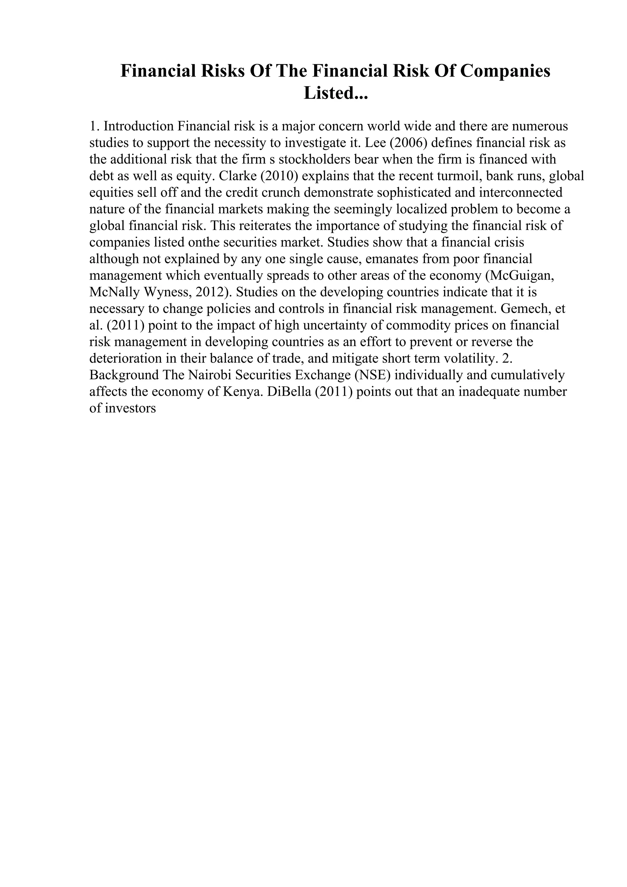 Financial Risks Of The Financial Risk Of Companies
Listed...
1. Introduction Financial risk is a major concern world wide and there are numerous
studies to support the necessity to investigate it. Lee (2006) defines financial risk as
the additional risk that the firm s stockholders bear when the firm is financed with
debt as well as equity. Clarke (2010) explains that the recent turmoil, bank runs, global
equities sell off and the credit crunch demonstrate sophisticated and interconnected
nature of the financial markets making the seemingly localized problem to become a
global financial risk. This reiterates the importance of studying the financial risk of
companies listed onthe securities market. Studies show that a financial crisis
although not explained by any one single cause, emanates from poor financial
management which eventually spreads to other areas of the economy (McGuigan,
McNally Wyness, 2012). Studies on the developing countries indicate that it is
necessary to change policies and controls in financial risk management. Gemech, et
al. (2011) point to the impact of high uncertainty of commodity prices on financial
risk management in developing countries as an effort to prevent or reverse the
deterioration in their balance of trade, and mitigate short term volatility. 2.
Background The Nairobi Securities Exchange (NSE) individually and cumulatively
affects the economy of Kenya. DiBella (2011) points out that an inadequate number
of investors
 