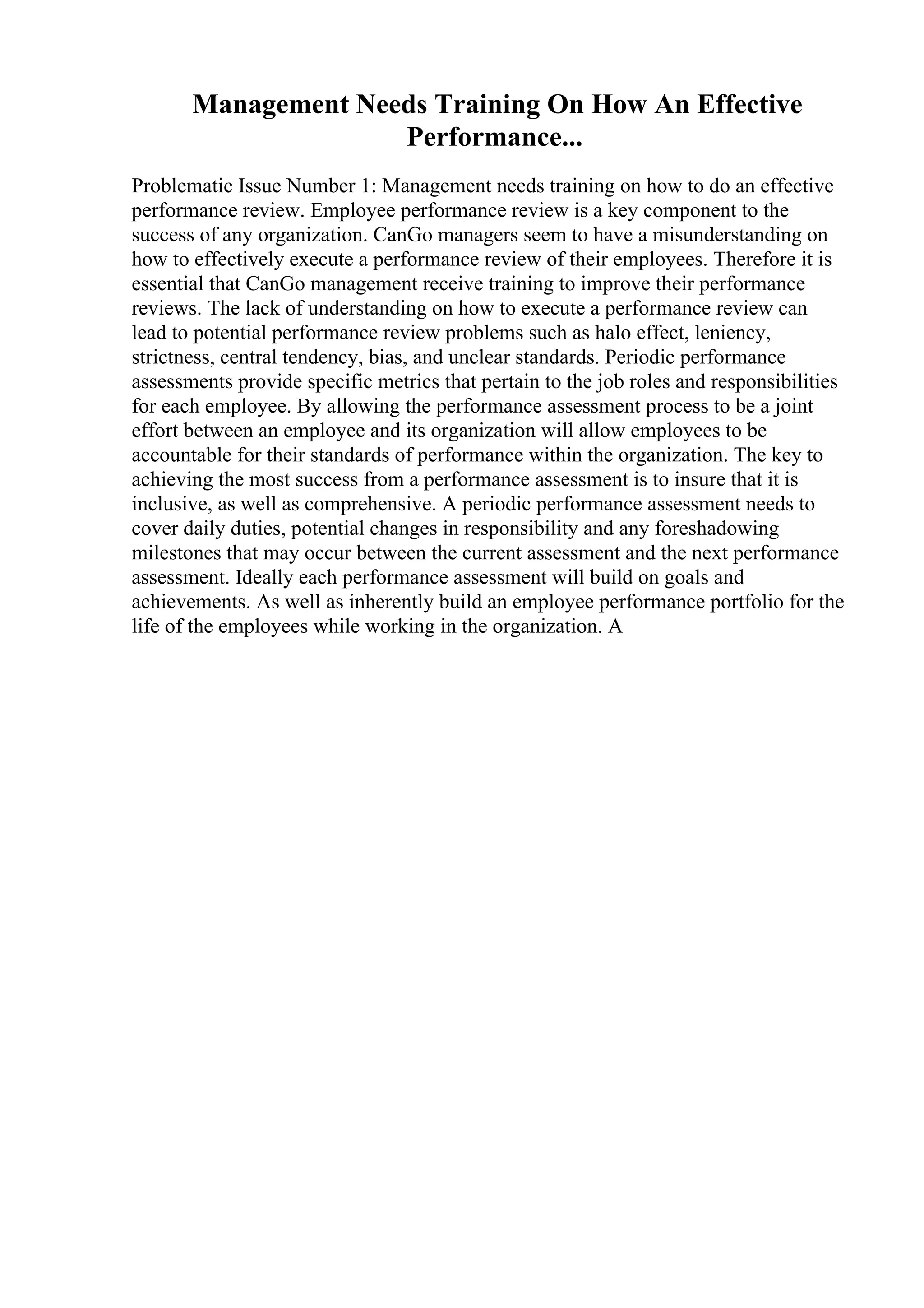 Management Needs Training On How An Effective
Performance...
Problematic Issue Number 1: Management needs training on how to do an effective
performance review. Employee performance review is a key component to the
success of any organization. CanGo managers seem to have a misunderstanding on
how to effectively execute a performance review of their employees. Therefore it is
essential that CanGo management receive training to improve their performance
reviews. The lack of understanding on how to execute a performance review can
lead to potential performance review problems such as halo effect, leniency,
strictness, central tendency, bias, and unclear standards. Periodic performance
assessments provide specific metrics that pertain to the job roles and responsibilities
for each employee. By allowing the performance assessment process to be a joint
effort between an employee and its organization will allow employees to be
accountable for their standards of performance within the organization. The key to
achieving the most success from a performance assessment is to insure that it is
inclusive, as well as comprehensive. A periodic performance assessment needs to
cover daily duties, potential changes in responsibility and any foreshadowing
milestones that may occur between the current assessment and the next performance
assessment. Ideally each performance assessment will build on goals and
achievements. As well as inherently build an employee performance portfolio for the
life of the employees while working in the organization. A
 