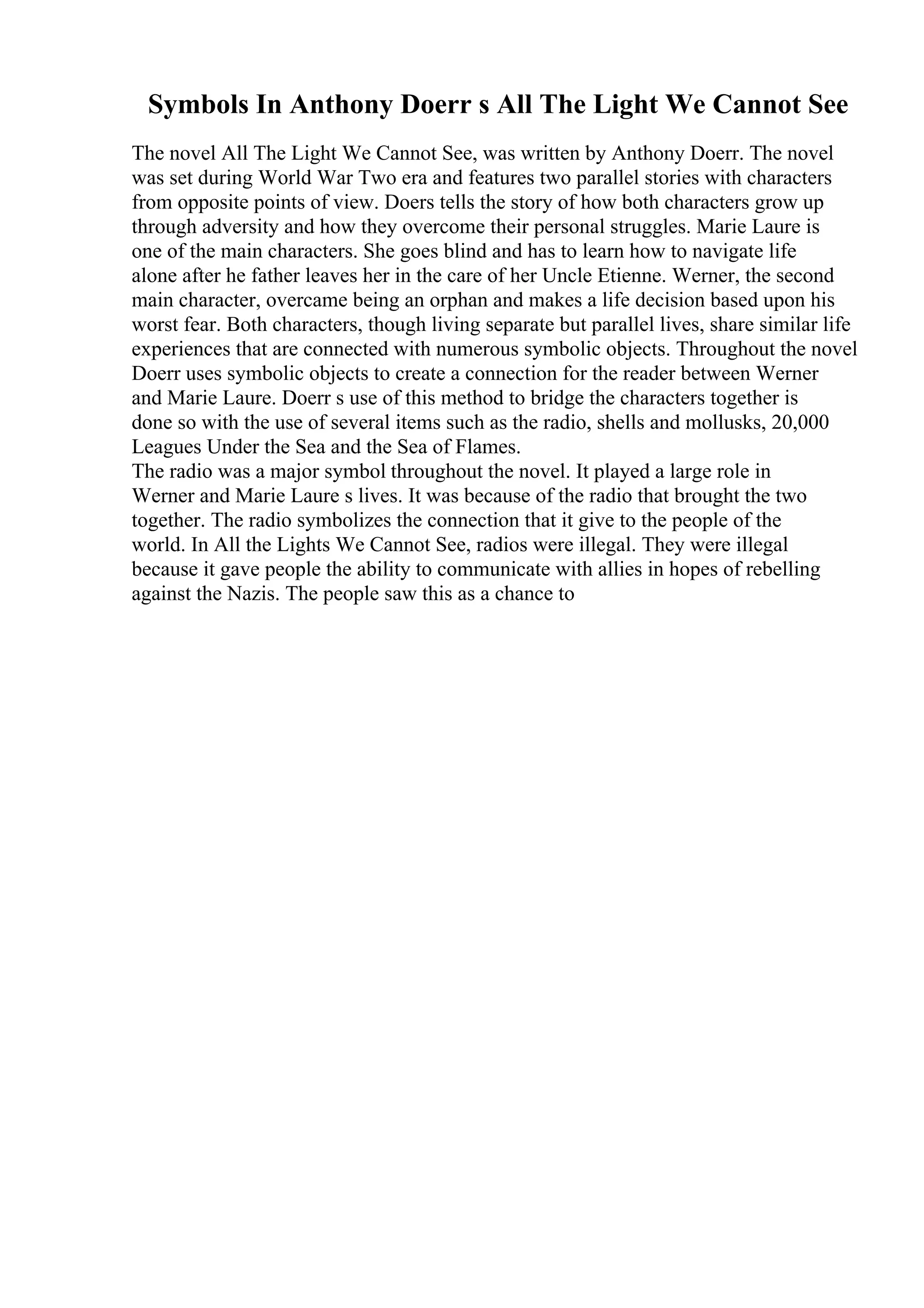 Symbols In Anthony Doerr s All The Light We Cannot See
The novel All The Light We Cannot See, was written by Anthony Doerr. The novel
was set during World War Two era and features two parallel stories with characters
from opposite points of view. Doers tells the story of how both characters grow up
through adversity and how they overcome their personal struggles. Marie Laure is
one of the main characters. She goes blind and has to learn how to navigate life
alone after he father leaves her in the care of her Uncle Etienne. Werner, the second
main character, overcame being an orphan and makes a life decision based upon his
worst fear. Both characters, though living separate but parallel lives, share similar life
experiences that are connected with numerous symbolic objects. Throughout the novel
Doerr uses symbolic objects to create a connection for the reader between Werner
and Marie Laure. Doerr s use of this method to bridge the characters together is
done so with the use of several items such as the radio, shells and mollusks, 20,000
Leagues Under the Sea and the Sea of Flames.
The radio was a major symbol throughout the novel. It played a large role in
Werner and Marie Laure s lives. It was because of the radio that brought the two
together. The radio symbolizes the connection that it give to the people of the
world. In All the Lights We Cannot See, radios were illegal. They were illegal
because it gave people the ability to communicate with allies in hopes of rebelling
against the Nazis. The people saw this as a chance to
 