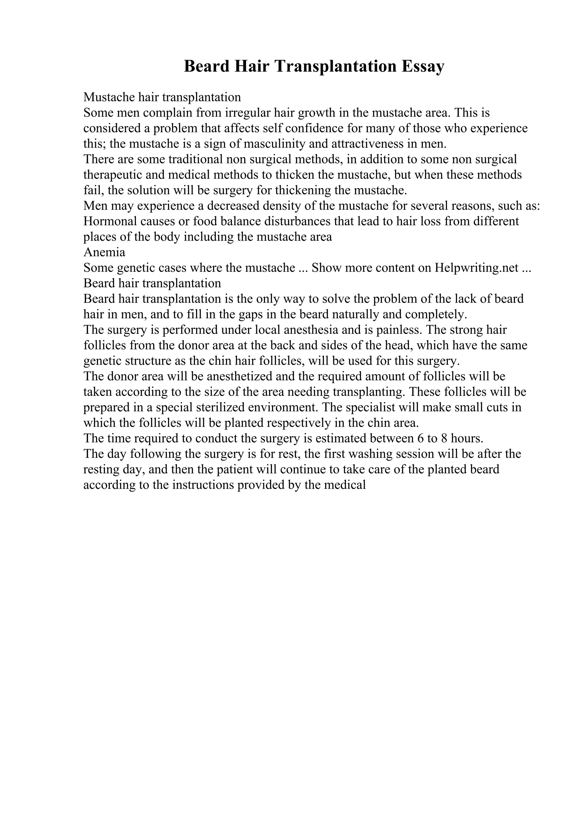 Beard Hair Transplantation Essay
Mustache hair transplantation
Some men complain from irregular hair growth in the mustache area. This is
considered a problem that affects self confidence for many of those who experience
this; the mustache is a sign of masculinity and attractiveness in men.
There are some traditional non surgical methods, in addition to some non surgical
therapeutic and medical methods to thicken the mustache, but when these methods
fail, the solution will be surgery for thickening the mustache.
Men may experience a decreased density of the mustache for several reasons, such as:
Hormonal causes or food balance disturbances that lead to hair loss from different
places of the body including the mustache area
Anemia
Some genetic cases where the mustache ... Show more content on Helpwriting.net ...
Beard hair transplantation
Beard hair transplantation is the only way to solve the problem of the lack of beard
hair in men, and to fill in the gaps in the beard naturally and completely.
The surgery is performed under local anesthesia and is painless. The strong hair
follicles from the donor area at the back and sides of the head, which have the same
genetic structure as the chin hair follicles, will be used for this surgery.
The donor area will be anesthetized and the required amount of follicles will be
taken according to the size of the area needing transplanting. These follicles will be
prepared in a special sterilized environment. The specialist will make small cuts in
which the follicles will be planted respectively in the chin area.
The time required to conduct the surgery is estimated between 6 to 8 hours.
The day following the surgery is for rest, the first washing session will be after the
resting day, and then the patient will continue to take care of the planted beard
according to the instructions provided by the medical
 