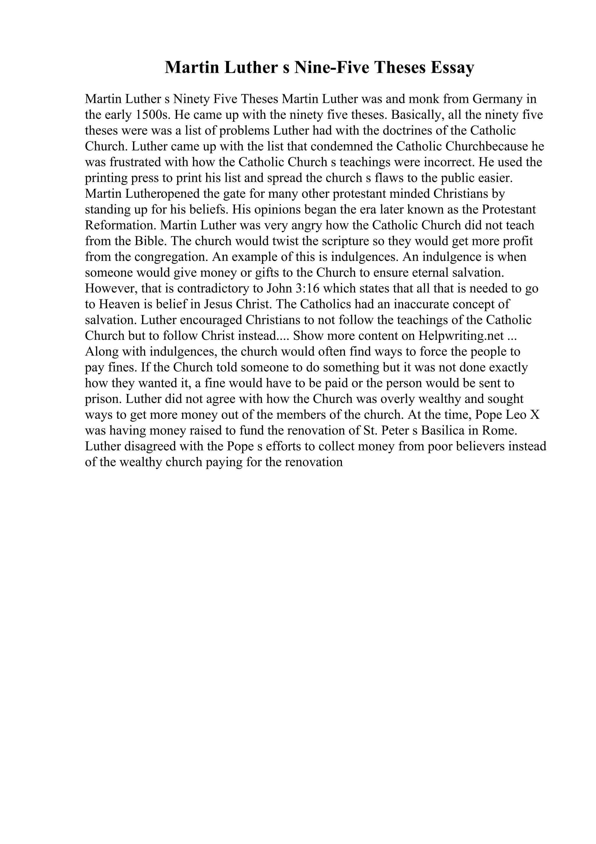 Martin Luther s Nine-Five Theses Essay
Martin Luther s Ninety Five Theses Martin Luther was and monk from Germany in
the early 1500s. He came up with the ninety five theses. Basically, all the ninety five
theses were was a list of problems Luther had with the doctrines of the Catholic
Church. Luther came up with the list that condemned the Catholic Churchbecause he
was frustrated with how the Catholic Church s teachings were incorrect. He used the
printing press to print his list and spread the church s flaws to the public easier.
Martin Lutheropened the gate for many other protestant minded Christians by
standing up for his beliefs. His opinions began the era later known as the Protestant
Reformation. Martin Luther was very angry how the Catholic Church did not teach
from the Bible. The church would twist the scripture so they would get more profit
from the congregation. An example of this is indulgences. An indulgence is when
someone would give money or gifts to the Church to ensure eternal salvation.
However, that is contradictory to John 3:16 which states that all that is needed to go
to Heaven is belief in Jesus Christ. The Catholics had an inaccurate concept of
salvation. Luther encouraged Christians to not follow the teachings of the Catholic
Church but to follow Christ instead.... Show more content on Helpwriting.net ...
Along with indulgences, the church would often find ways to force the people to
pay fines. If the Church told someone to do something but it was not done exactly
how they wanted it, a fine would have to be paid or the person would be sent to
prison. Luther did not agree with how the Church was overly wealthy and sought
ways to get more money out of the members of the church. At the time, Pope Leo X
was having money raised to fund the renovation of St. Peter s Basilica in Rome.
Luther disagreed with the Pope s efforts to collect money from poor believers instead
of the wealthy church paying for the renovation
 