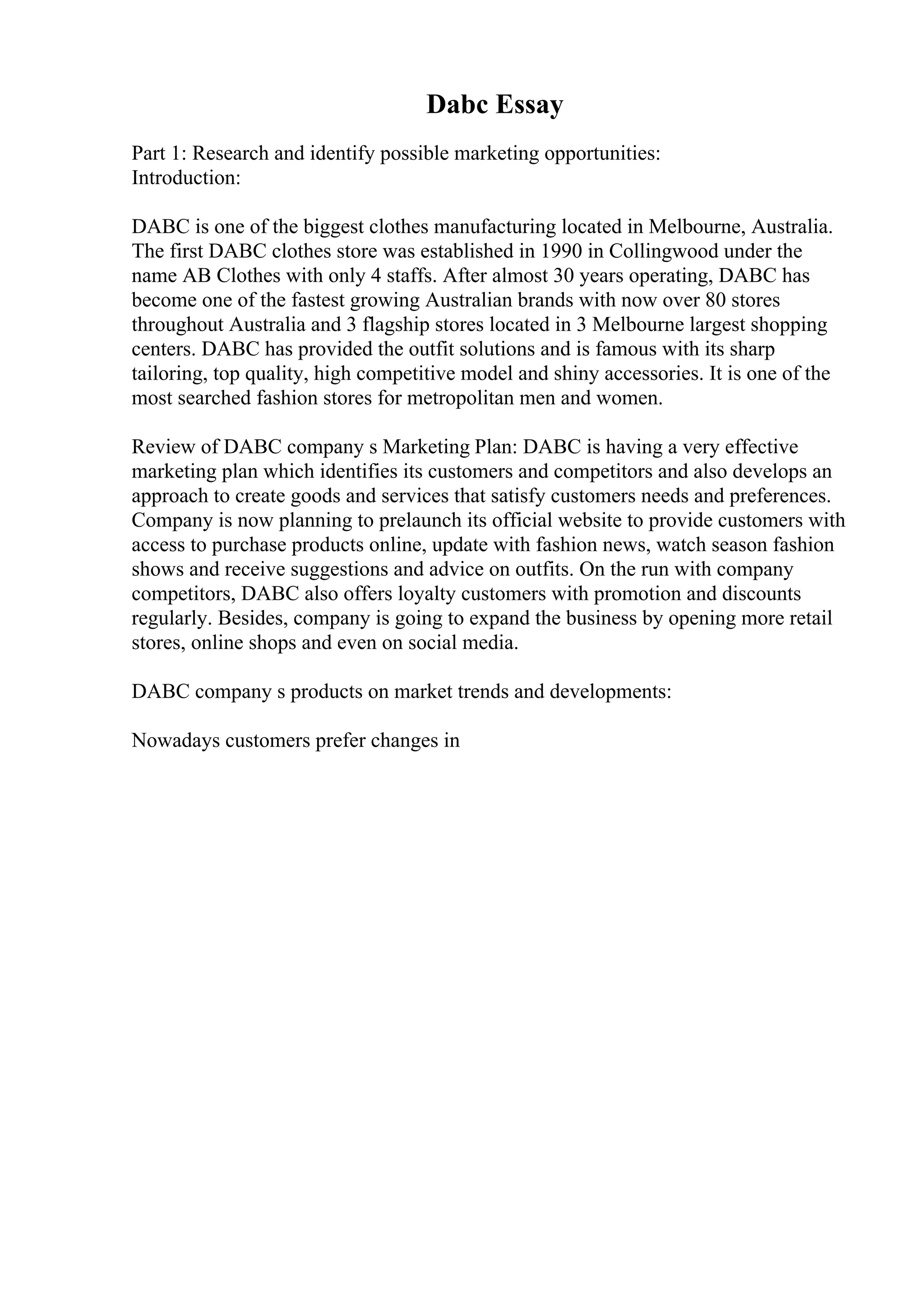 Dabc Essay
Part 1: Research and identify possible marketing opportunities:
Introduction:
DABC is one of the biggest clothes manufacturing located in Melbourne, Australia.
The first DABC clothes store was established in 1990 in Collingwood under the
name AB Clothes with only 4 staffs. After almost 30 years operating, DABC has
become one of the fastest growing Australian brands with now over 80 stores
throughout Australia and 3 flagship stores located in 3 Melbourne largest shopping
centers. DABC has provided the outfit solutions and is famous with its sharp
tailoring, top quality, high competitive model and shiny accessories. It is one of the
most searched fashion stores for metropolitan men and women.
Review of DABC company s Marketing Plan: DABC is having a very effective
marketing plan which identifies its customers and competitors and also develops an
approach to create goods and services that satisfy customers needs and preferences.
Company is now planning to prelaunch its official website to provide customers with
access to purchase products online, update with fashion news, watch season fashion
shows and receive suggestions and advice on outfits. On the run with company
competitors, DABC also offers loyalty customers with promotion and discounts
regularly. Besides, company is going to expand the business by opening more retail
stores, online shops and even on social media.
DABC company s products on market trends and developments:
Nowadays customers prefer changes in
 