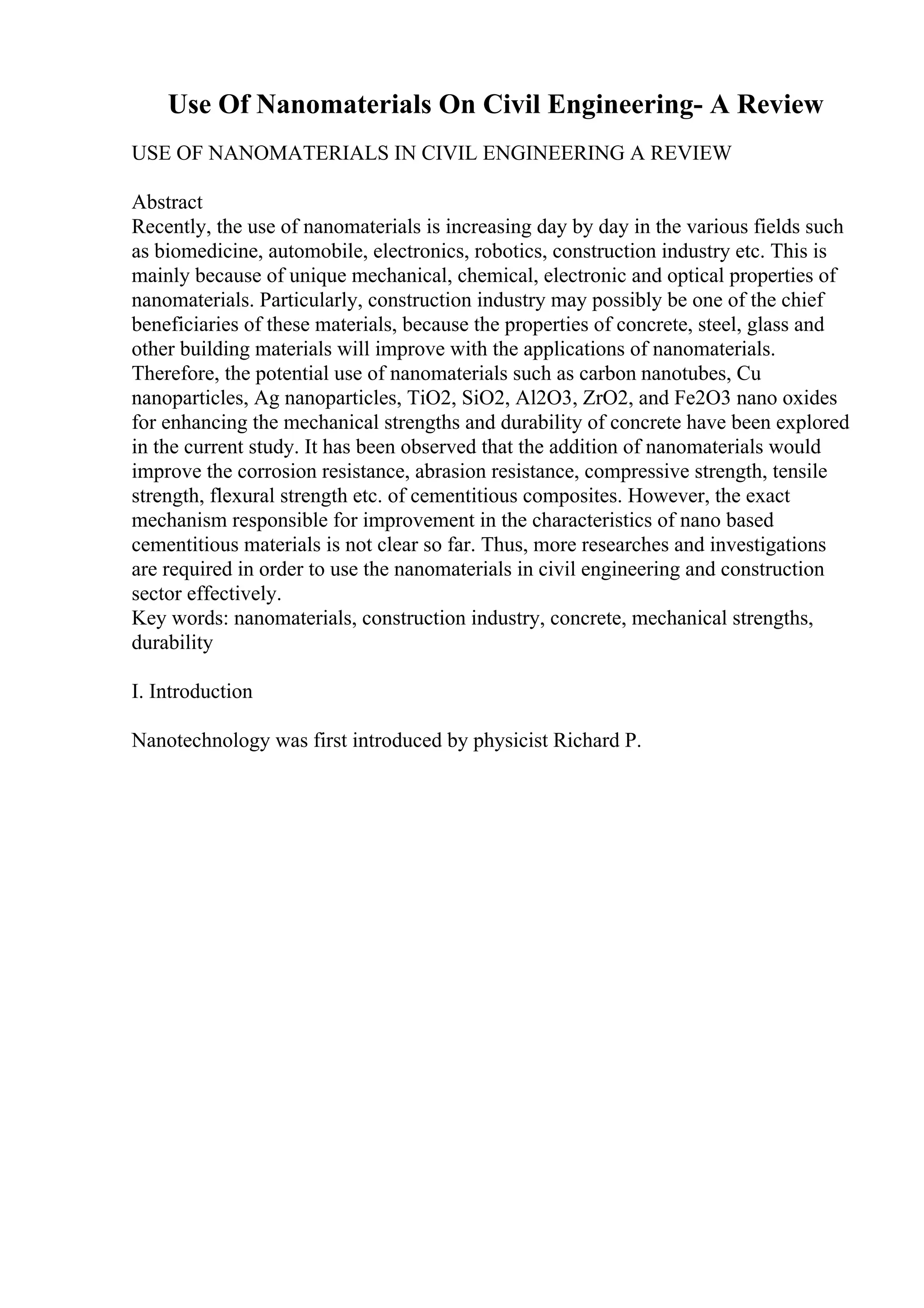Use Of Nanomaterials On Civil Engineering- A Review
USE OF NANOMATERIALS IN CIVIL ENGINEERING A REVIEW
Abstract
Recently, the use of nanomaterials is increasing day by day in the various fields such
as biomedicine, automobile, electronics, robotics, construction industry etc. This is
mainly because of unique mechanical, chemical, electronic and optical properties of
nanomaterials. Particularly, construction industry may possibly be one of the chief
beneficiaries of these materials, because the properties of concrete, steel, glass and
other building materials will improve with the applications of nanomaterials.
Therefore, the potential use of nanomaterials such as carbon nanotubes, Cu
nanoparticles, Ag nanoparticles, TiO2, SiO2, Al2O3, ZrO2, and Fe2O3 nano oxides
for enhancing the mechanical strengths and durability of concrete have been explored
in the current study. It has been observed that the addition of nanomaterials would
improve the corrosion resistance, abrasion resistance, compressive strength, tensile
strength, flexural strength etc. of cementitious composites. However, the exact
mechanism responsible for improvement in the characteristics of nano based
cementitious materials is not clear so far. Thus, more researches and investigations
are required in order to use the nanomaterials in civil engineering and construction
sector effectively.
Key words: nanomaterials, construction industry, concrete, mechanical strengths,
durability
I. Introduction
Nanotechnology was first introduced by physicist Richard P.
 
