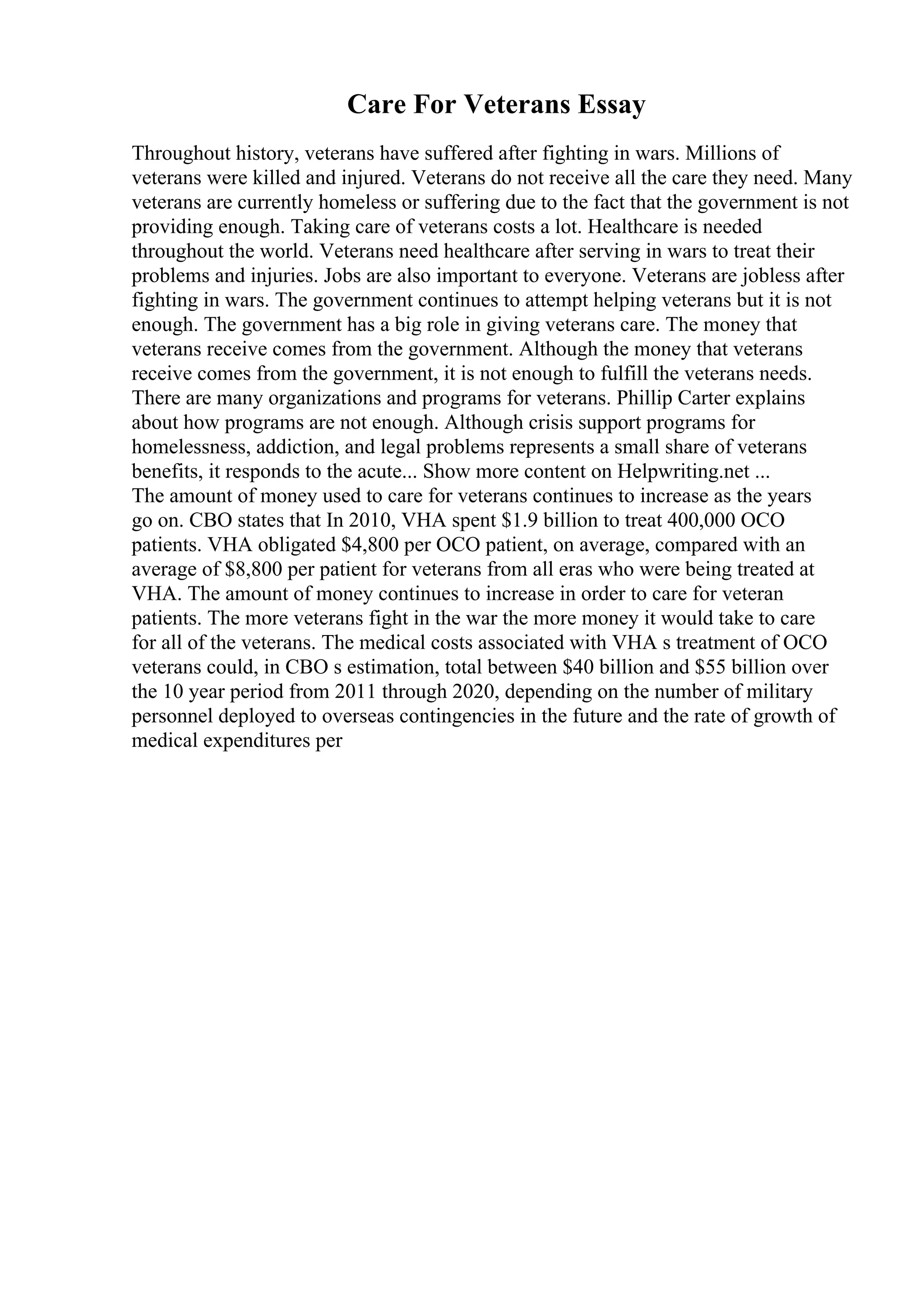 Care For Veterans Essay
Throughout history, veterans have suffered after fighting in wars. Millions of
veterans were killed and injured. Veterans do not receive all the care they need. Many
veterans are currently homeless or suffering due to the fact that the government is not
providing enough. Taking care of veterans costs a lot. Healthcare is needed
throughout the world. Veterans need healthcare after serving in wars to treat their
problems and injuries. Jobs are also important to everyone. Veterans are jobless after
fighting in wars. The government continues to attempt helping veterans but it is not
enough. The government has a big role in giving veterans care. The money that
veterans receive comes from the government. Although the money that veterans
receive comes from the government, it is not enough to fulfill the veterans needs.
There are many organizations and programs for veterans. Phillip Carter explains
about how programs are not enough. Although crisis support programs for
homelessness, addiction, and legal problems represents a small share of veterans
benefits, it responds to the acute... Show more content on Helpwriting.net ...
The amount of money used to care for veterans continues to increase as the years
go on. CBO states that In 2010, VHA spent $1.9 billion to treat 400,000 OCO
patients. VHA obligated $4,800 per OCO patient, on average, compared with an
average of $8,800 per patient for veterans from all eras who were being treated at
VHA. The amount of money continues to increase in order to care for veteran
patients. The more veterans fight in the war the more money it would take to care
for all of the veterans. The medical costs associated with VHA s treatment of OCO
veterans could, in CBO s estimation, total between $40 billion and $55 billion over
the 10 year period from 2011 through 2020, depending on the number of military
personnel deployed to overseas contingencies in the future and the rate of growth of
medical expenditures per
 