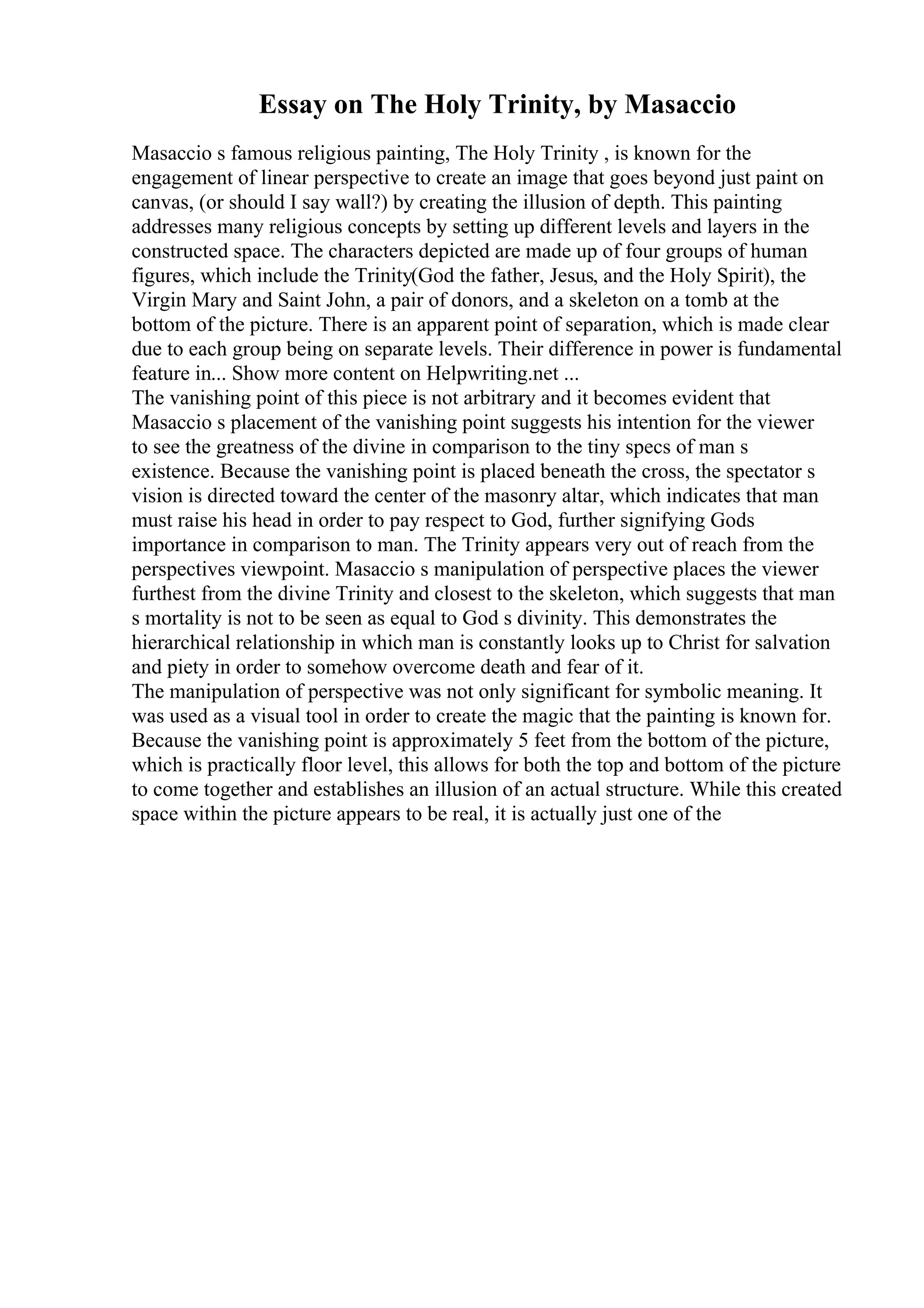 Essay on The Holy Trinity, by Masaccio
Masaccio s famous religious painting, The Holy Trinity , is known for the
engagement of linear perspective to create an image that goes beyond just paint on
canvas, (or should I say wall?) by creating the illusion of depth. This painting
addresses many religious concepts by setting up different levels and layers in the
constructed space. The characters depicted are made up of four groups of human
figures, which include the Trinity(God the father, Jesus, and the Holy Spirit), the
Virgin Mary and Saint John, a pair of donors, and a skeleton on a tomb at the
bottom of the picture. There is an apparent point of separation, which is made clear
due to each group being on separate levels. Their difference in power is fundamental
feature in... Show more content on Helpwriting.net ...
The vanishing point of this piece is not arbitrary and it becomes evident that
Masaccio s placement of the vanishing point suggests his intention for the viewer
to see the greatness of the divine in comparison to the tiny specs of man s
existence. Because the vanishing point is placed beneath the cross, the spectator s
vision is directed toward the center of the masonry altar, which indicates that man
must raise his head in order to pay respect to God, further signifying Gods
importance in comparison to man. The Trinity appears very out of reach from the
perspectives viewpoint. Masaccio s manipulation of perspective places the viewer
furthest from the divine Trinity and closest to the skeleton, which suggests that man
s mortality is not to be seen as equal to God s divinity. This demonstrates the
hierarchical relationship in which man is constantly looks up to Christ for salvation
and piety in order to somehow overcome death and fear of it.
The manipulation of perspective was not only significant for symbolic meaning. It
was used as a visual tool in order to create the magic that the painting is known for.
Because the vanishing point is approximately 5 feet from the bottom of the picture,
which is practically floor level, this allows for both the top and bottom of the picture
to come together and establishes an illusion of an actual structure. While this created
space within the picture appears to be real, it is actually just one of the
 