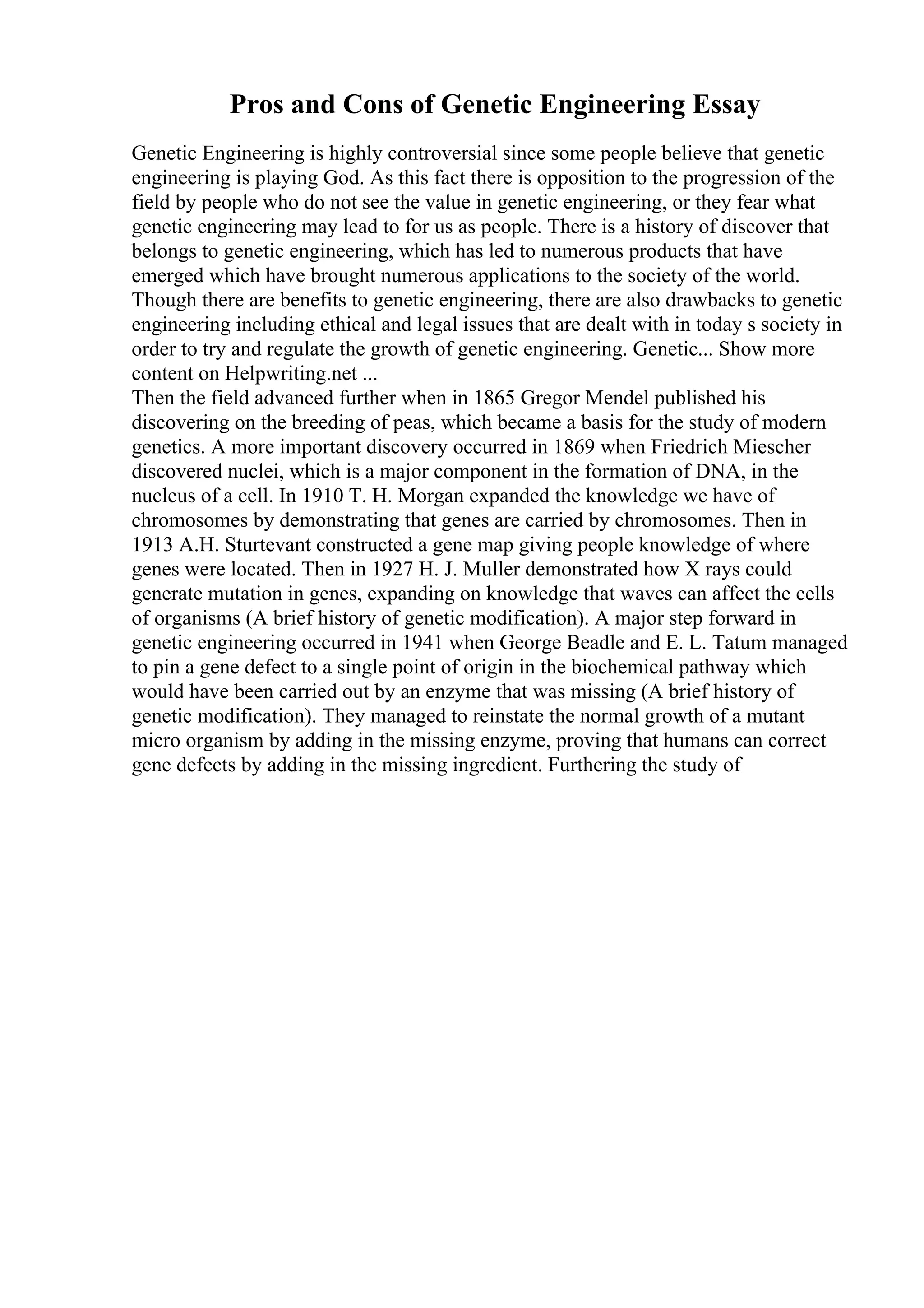 Pros and Cons of Genetic Engineering Essay
Genetic Engineering is highly controversial since some people believe that genetic
engineering is playing God. As this fact there is opposition to the progression of the
field by people who do not see the value in genetic engineering, or they fear what
genetic engineering may lead to for us as people. There is a history of discover that
belongs to genetic engineering, which has led to numerous products that have
emerged which have brought numerous applications to the society of the world.
Though there are benefits to genetic engineering, there are also drawbacks to genetic
engineering including ethical and legal issues that are dealt with in today s society in
order to try and regulate the growth of genetic engineering. Genetic... Show more
content on Helpwriting.net ...
Then the field advanced further when in 1865 Gregor Mendel published his
discovering on the breeding of peas, which became a basis for the study of modern
genetics. A more important discovery occurred in 1869 when Friedrich Miescher
discovered nuclei, which is a major component in the formation of DNA, in the
nucleus of a cell. In 1910 T. H. Morgan expanded the knowledge we have of
chromosomes by demonstrating that genes are carried by chromosomes. Then in
1913 A.H. Sturtevant constructed a gene map giving people knowledge of where
genes were located. Then in 1927 H. J. Muller demonstrated how X rays could
generate mutation in genes, expanding on knowledge that waves can affect the cells
of organisms (A brief history of genetic modification). A major step forward in
genetic engineering occurred in 1941 when George Beadle and E. L. Tatum managed
to pin a gene defect to a single point of origin in the biochemical pathway which
would have been carried out by an enzyme that was missing (A brief history of
genetic modification). They managed to reinstate the normal growth of a mutant
micro organism by adding in the missing enzyme, proving that humans can correct
gene defects by adding in the missing ingredient. Furthering the study of
 