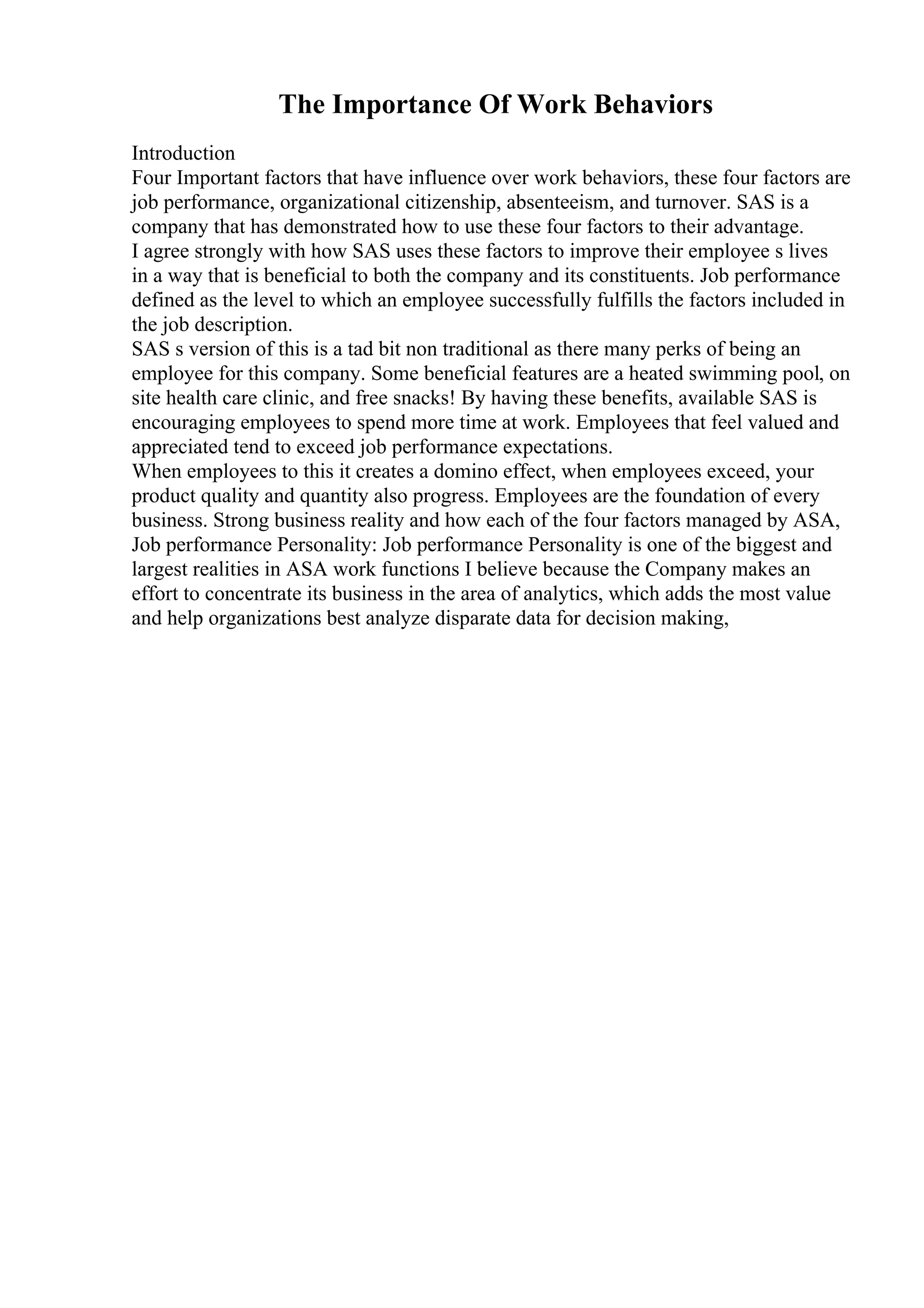 The Importance Of Work Behaviors
Introduction
Four Important factors that have influence over work behaviors, these four factors are
job performance, organizational citizenship, absenteeism, and turnover. SAS is a
company that has demonstrated how to use these four factors to their advantage.
I agree strongly with how SAS uses these factors to improve their employee s lives
in a way that is beneficial to both the company and its constituents. Job performance
defined as the level to which an employee successfully fulfills the factors included in
the job description.
SAS s version of this is a tad bit non traditional as there many perks of being an
employee for this company. Some beneficial features are a heated swimming pool, on
site health care clinic, and free snacks! By having these benefits, available SAS is
encouraging employees to spend more time at work. Employees that feel valued and
appreciated tend to exceed job performance expectations.
When employees to this it creates a domino effect, when employees exceed, your
product quality and quantity also progress. Employees are the foundation of every
business. Strong business reality and how each of the four factors managed by ASA,
Job performance Personality: Job performance Personality is one of the biggest and
largest realities in ASA work functions I believe because the Company makes an
effort to concentrate its business in the area of analytics, which adds the most value
and help organizations best analyze disparate data for decision making,
 