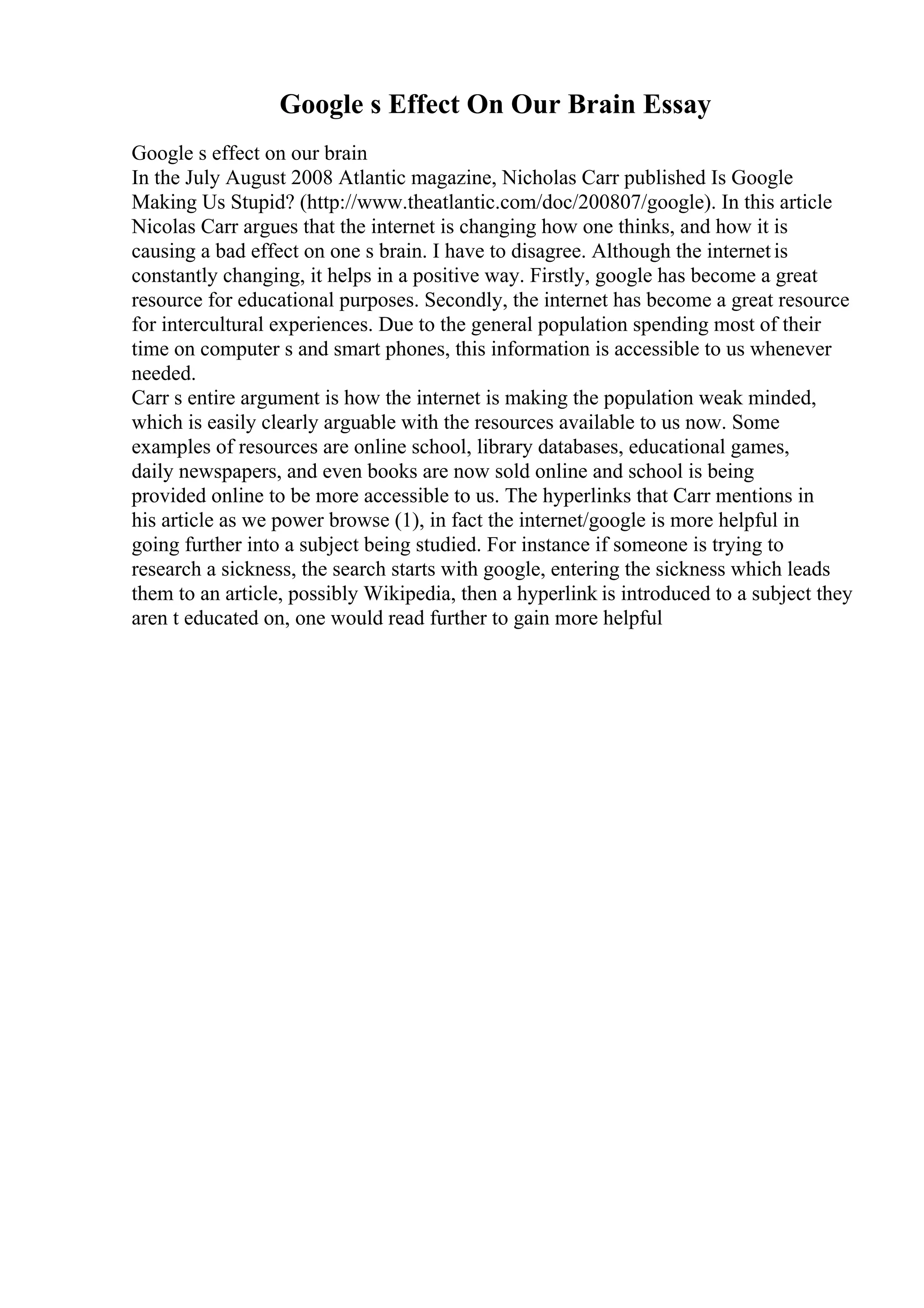 Google s Effect On Our Brain Essay
Google s effect on our brain
In the July August 2008 Atlantic magazine, Nicholas Carr published Is Google
Making Us Stupid? (http://www.theatlantic.com/doc/200807/google). In this article
Nicolas Carr argues that the internet is changing how one thinks, and how it is
causing a bad effect on one s brain. I have to disagree. Although the internetis
constantly changing, it helps in a positive way. Firstly, google has become a great
resource for educational purposes. Secondly, the internet has become a great resource
for intercultural experiences. Due to the general population spending most of their
time on computer s and smart phones, this information is accessible to us whenever
needed.
Carr s entire argument is how the internet is making the population weak minded,
which is easily clearly arguable with the resources available to us now. Some
examples of resources are online school, library databases, educational games,
daily newspapers, and even books are now sold online and school is being
provided online to be more accessible to us. The hyperlinks that Carr mentions in
his article as we power browse (1), in fact the internet/google is more helpful in
going further into a subject being studied. For instance if someone is trying to
research a sickness, the search starts with google, entering the sickness which leads
them to an article, possibly Wikipedia, then a hyperlink is introduced to a subject they
aren t educated on, one would read further to gain more helpful
 