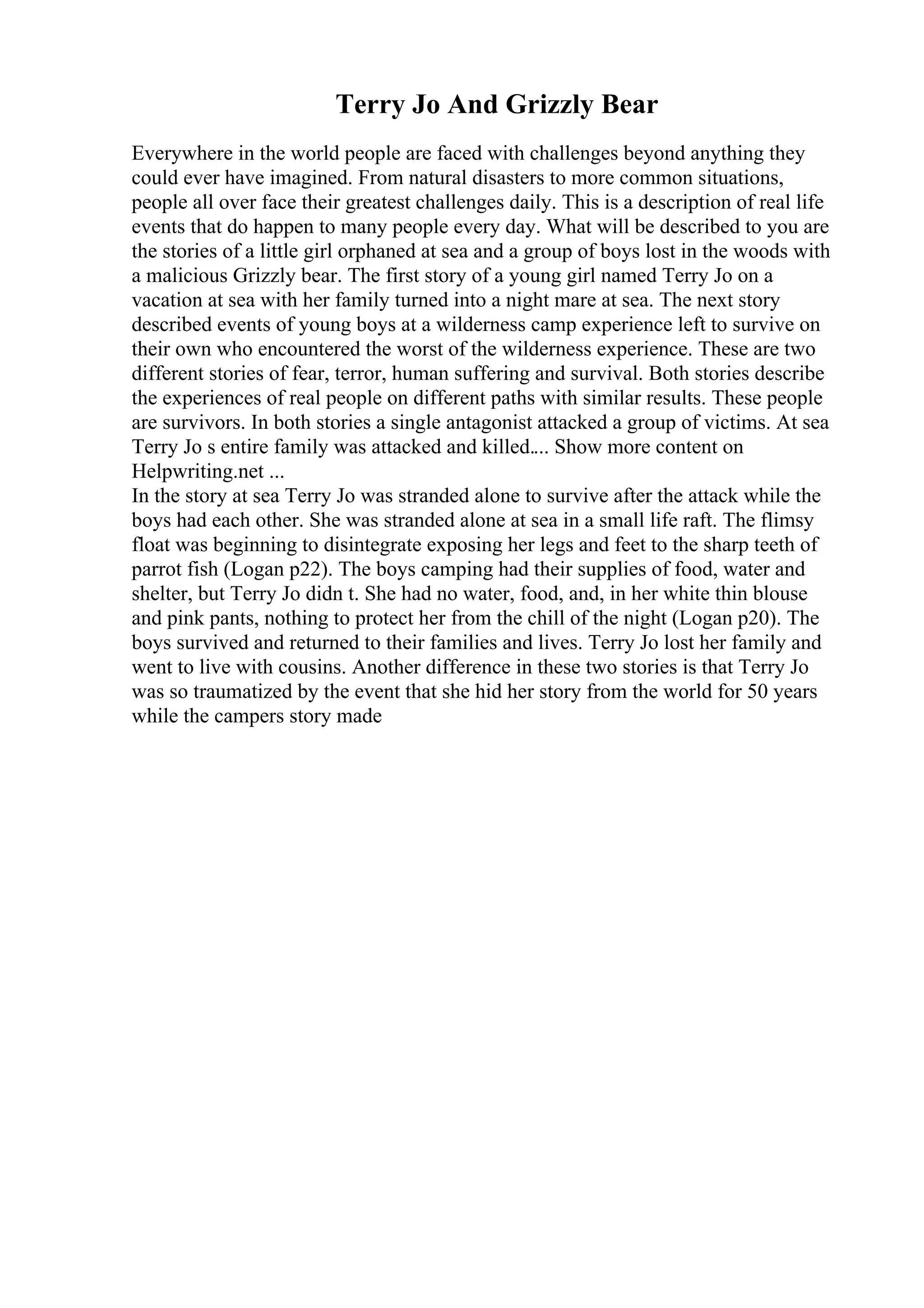 Terry Jo And Grizzly Bear
Everywhere in the world people are faced with challenges beyond anything they
could ever have imagined. From natural disasters to more common situations,
people all over face their greatest challenges daily. This is a description of real life
events that do happen to many people every day. What will be described to you are
the stories of a little girl orphaned at sea and a group of boys lost in the woods with
a malicious Grizzly bear. The first story of a young girl named Terry Jo on a
vacation at sea with her family turned into a night mare at sea. The next story
described events of young boys at a wilderness camp experience left to survive on
their own who encountered the worst of the wilderness experience. These are two
different stories of fear, terror, human suffering and survival. Both stories describe
the experiences of real people on different paths with similar results. These people
are survivors. In both stories a single antagonist attacked a group of victims. At sea
Terry Jo s entire family was attacked and killed.... Show more content on
Helpwriting.net ...
In the story at sea Terry Jo was stranded alone to survive after the attack while the
boys had each other. She was stranded alone at sea in a small life raft. The flimsy
float was beginning to disintegrate exposing her legs and feet to the sharp teeth of
parrot fish (Logan p22). The boys camping had their supplies of food, water and
shelter, but Terry Jo didn t. She had no water, food, and, in her white thin blouse
and pink pants, nothing to protect her from the chill of the night (Logan p20). The
boys survived and returned to their families and lives. Terry Jo lost her family and
went to live with cousins. Another difference in these two stories is that Terry Jo
was so traumatized by the event that she hid her story from the world for 50 years
while the campers story made
 