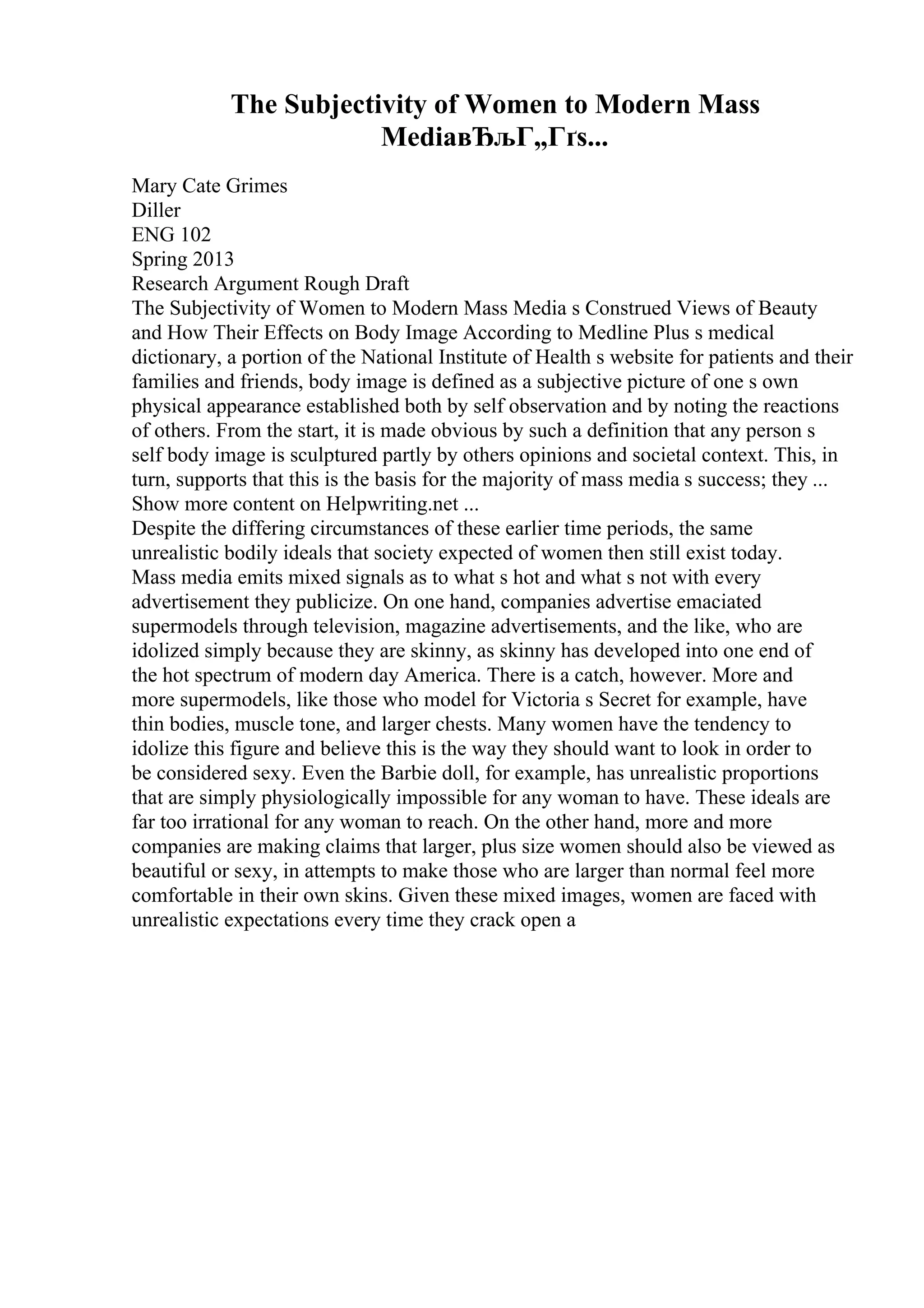 The Subjectivity of Women to Modern Mass
MediaвЂљГ„Гґs...
Mary Cate Grimes
Diller
ENG 102
Spring 2013
Research Argument Rough Draft
The Subjectivity of Women to Modern Mass Media s Construed Views of Beauty
and How Their Effects on Body Image According to Medline Plus s medical
dictionary, a portion of the National Institute of Health s website for patients and their
families and friends, body image is defined as a subjective picture of one s own
physical appearance established both by self observation and by noting the reactions
of others. From the start, it is made obvious by such a definition that any person s
self body image is sculptured partly by others opinions and societal context. This, in
turn, supports that this is the basis for the majority of mass media s success; they ...
Show more content on Helpwriting.net ...
Despite the differing circumstances of these earlier time periods, the same
unrealistic bodily ideals that society expected of women then still exist today.
Mass media emits mixed signals as to what s hot and what s not with every
advertisement they publicize. On one hand, companies advertise emaciated
supermodels through television, magazine advertisements, and the like, who are
idolized simply because they are skinny, as skinny has developed into one end of
the hot spectrum of modern day America. There is a catch, however. More and
more supermodels, like those who model for Victoria s Secret for example, have
thin bodies, muscle tone, and larger chests. Many women have the tendency to
idolize this figure and believe this is the way they should want to look in order to
be considered sexy. Even the Barbie doll, for example, has unrealistic proportions
that are simply physiologically impossible for any woman to have. These ideals are
far too irrational for any woman to reach. On the other hand, more and more
companies are making claims that larger, plus size women should also be viewed as
beautiful or sexy, in attempts to make those who are larger than normal feel more
comfortable in their own skins. Given these mixed images, women are faced with
unrealistic expectations every time they crack open a
 