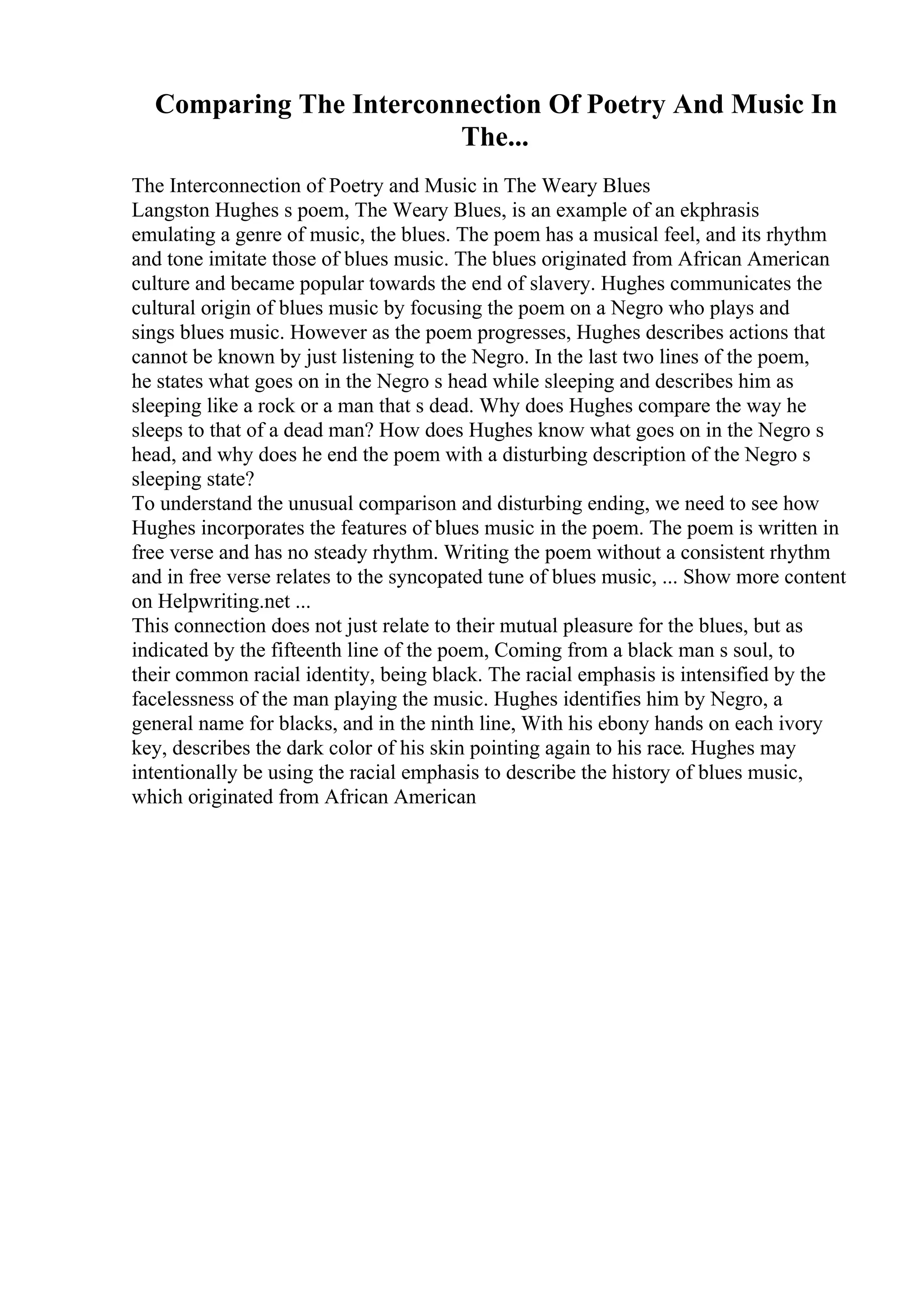 Comparing The Interconnection Of Poetry And Music In
The...
The Interconnection of Poetry and Music in The Weary Blues
Langston Hughes s poem, The Weary Blues, is an example of an ekphrasis
emulating a genre of music, the blues. The poem has a musical feel, and its rhythm
and tone imitate those of blues music. The blues originated from African American
culture and became popular towards the end of slavery. Hughes communicates the
cultural origin of blues music by focusing the poem on a Negro who plays and
sings blues music. However as the poem progresses, Hughes describes actions that
cannot be known by just listening to the Negro. In the last two lines of the poem,
he states what goes on in the Negro s head while sleeping and describes him as
sleeping like a rock or a man that s dead. Why does Hughes compare the way he
sleeps to that of a dead man? How does Hughes know what goes on in the Negro s
head, and why does he end the poem with a disturbing description of the Negro s
sleeping state?
To understand the unusual comparison and disturbing ending, we need to see how
Hughes incorporates the features of blues music in the poem. The poem is written in
free verse and has no steady rhythm. Writing the poem without a consistent rhythm
and in free verse relates to the syncopated tune of blues music, ... Show more content
on Helpwriting.net ...
This connection does not just relate to their mutual pleasure for the blues, but as
indicated by the fifteenth line of the poem, Coming from a black man s soul, to
their common racial identity, being black. The racial emphasis is intensified by the
facelessness of the man playing the music. Hughes identifies him by Negro, a
general name for blacks, and in the ninth line, With his ebony hands on each ivory
key, describes the dark color of his skin pointing again to his race. Hughes may
intentionally be using the racial emphasis to describe the history of blues music,
which originated from African American
 