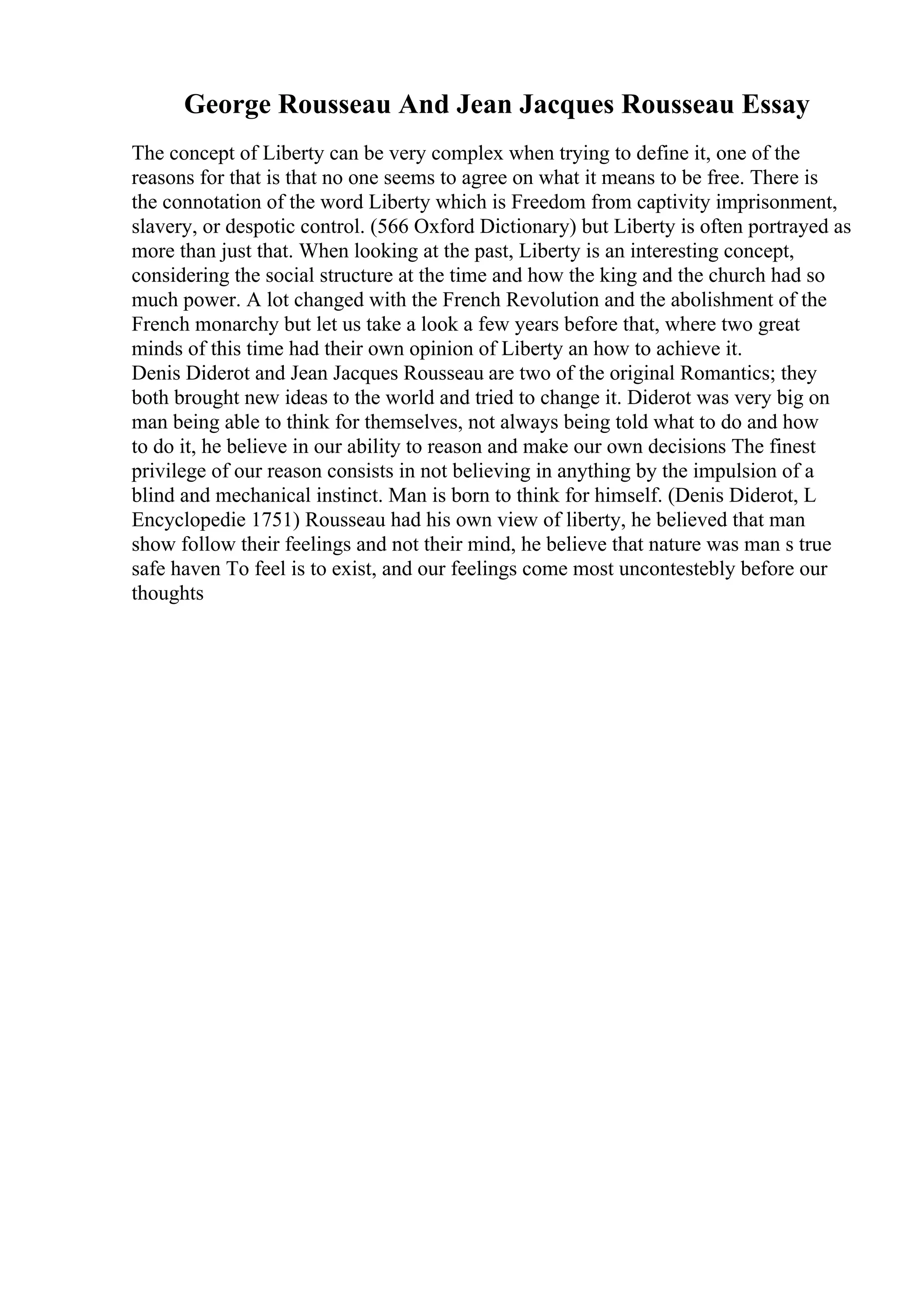 George Rousseau And Jean Jacques Rousseau Essay
The concept of Liberty can be very complex when trying to define it, one of the
reasons for that is that no one seems to agree on what it means to be free. There is
the connotation of the word Liberty which is Freedom from captivity imprisonment,
slavery, or despotic control. (566 Oxford Dictionary) but Liberty is often portrayed as
more than just that. When looking at the past, Liberty is an interesting concept,
considering the social structure at the time and how the king and the church had so
much power. A lot changed with the French Revolution and the abolishment of the
French monarchy but let us take a look a few years before that, where two great
minds of this time had their own opinion of Liberty an how to achieve it.
Denis Diderot and Jean Jacques Rousseau are two of the original Romantics; they
both brought new ideas to the world and tried to change it. Diderot was very big on
man being able to think for themselves, not always being told what to do and how
to do it, he believe in our ability to reason and make our own decisions The finest
privilege of our reason consists in not believing in anything by the impulsion of a
blind and mechanical instinct. Man is born to think for himself. (Denis Diderot, L
Encyclopedie 1751) Rousseau had his own view of liberty, he believed that man
show follow their feelings and not their mind, he believe that nature was man s true
safe haven To feel is to exist, and our feelings come most uncontestebly before our
thoughts
 