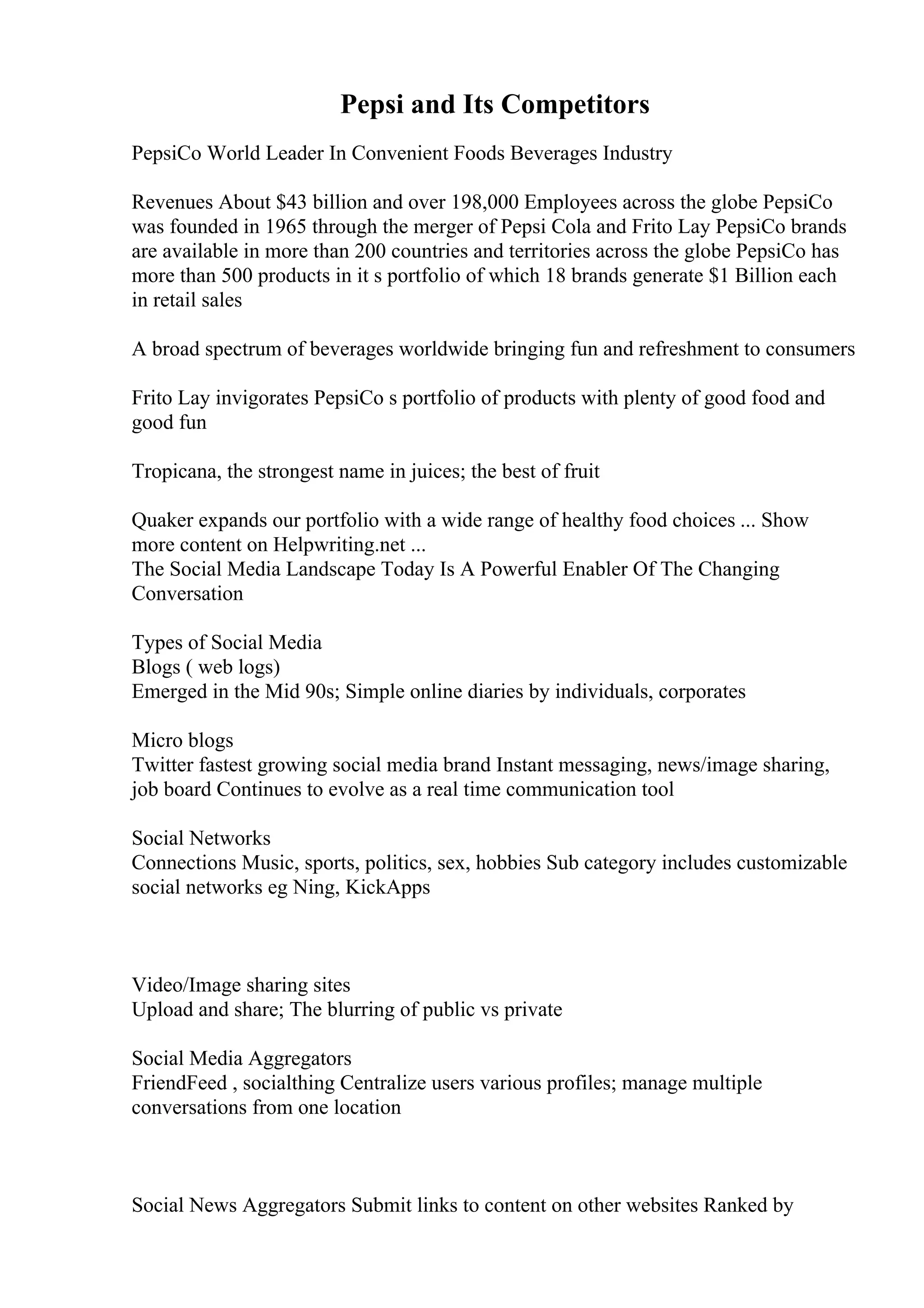 Pepsi and Its Competitors
PepsiCo World Leader In Convenient Foods Beverages Industry
Revenues About $43 billion and over 198,000 Employees across the globe PepsiCo
was founded in 1965 through the merger of Pepsi Cola and Frito Lay PepsiCo brands
are available in more than 200 countries and territories across the globe PepsiCo has
more than 500 products in it s portfolio of which 18 brands generate $1 Billion each
in retail sales
A broad spectrum of beverages worldwide bringing fun and refreshment to consumers
Frito Lay invigorates PepsiCo s portfolio of products with plenty of good food and
good fun
Tropicana, the strongest name in juices; the best of fruit
Quaker expands our portfolio with a wide range of healthy food choices ... Show
more content on Helpwriting.net ...
The Social Media Landscape Today Is A Powerful Enabler Of The Changing
Conversation
Types of Social Media
Blogs ( web logs)
Emerged in the Mid 90s; Simple online diaries by individuals, corporates
Micro blogs
Twitter fastest growing social media brand Instant messaging, news/image sharing,
job board Continues to evolve as a real time communication tool
Social Networks
Connections Music, sports, politics, sex, hobbies Sub category includes customizable
social networks eg Ning, KickApps
Video/Image sharing sites
Upload and share; The blurring of public vs private
Social Media Aggregators
FriendFeed , socialthing Centralize users various profiles; manage multiple
conversations from one location
Social News Aggregators Submit links to content on other websites Ranked by
 