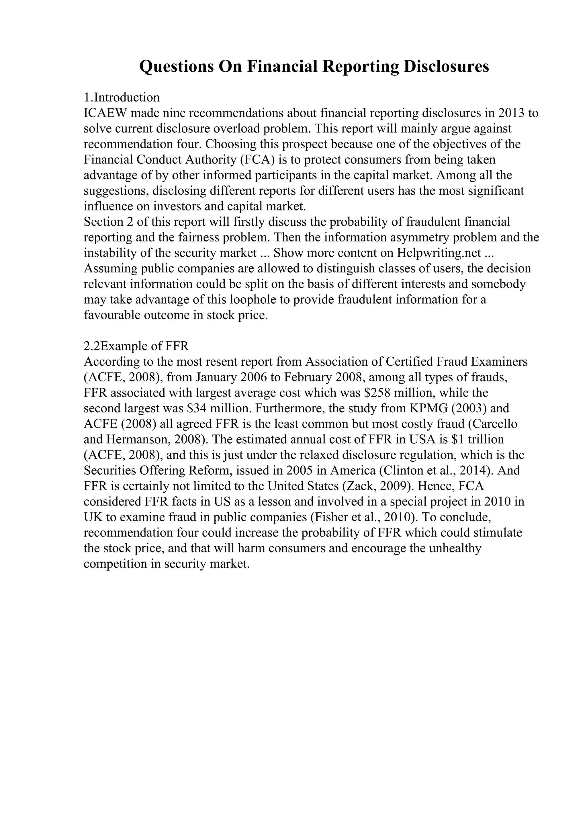 Questions On Financial Reporting Disclosures
1.Introduction
ICAEW made nine recommendations about financial reporting disclosures in 2013 to
solve current disclosure overload problem. This report will mainly argue against
recommendation four. Choosing this prospect because one of the objectives of the
Financial Conduct Authority (FCA) is to protect consumers from being taken
advantage of by other informed participants in the capital market. Among all the
suggestions, disclosing different reports for different users has the most significant
influence on investors and capital market.
Section 2 of this report will firstly discuss the probability of fraudulent financial
reporting and the fairness problem. Then the information asymmetry problem and the
instability of the security market ... Show more content on Helpwriting.net ...
Assuming public companies are allowed to distinguish classes of users, the decision
relevant information could be split on the basis of different interests and somebody
may take advantage of this loophole to provide fraudulent information for a
favourable outcome in stock price.
2.2Example of FFR
According to the most resent report from Association of Certified Fraud Examiners
(ACFE, 2008), from January 2006 to February 2008, among all types of frauds,
FFR associated with largest average cost which was $258 million, while the
second largest was $34 million. Furthermore, the study from KPMG (2003) and
ACFE (2008) all agreed FFR is the least common but most costly fraud (Carcello
and Hermanson, 2008). The estimated annual cost of FFR in USA is $1 trillion
(ACFE, 2008), and this is just under the relaxed disclosure regulation, which is the
Securities Offering Reform, issued in 2005 in America (Clinton et al., 2014). And
FFR is certainly not limited to the United States (Zack, 2009). Hence, FCA
considered FFR facts in US as a lesson and involved in a special project in 2010 in
UK to examine fraud in public companies (Fisher et al., 2010). To conclude,
recommendation four could increase the probability of FFR which could stimulate
the stock price, and that will harm consumers and encourage the unhealthy
competition in security market.
 