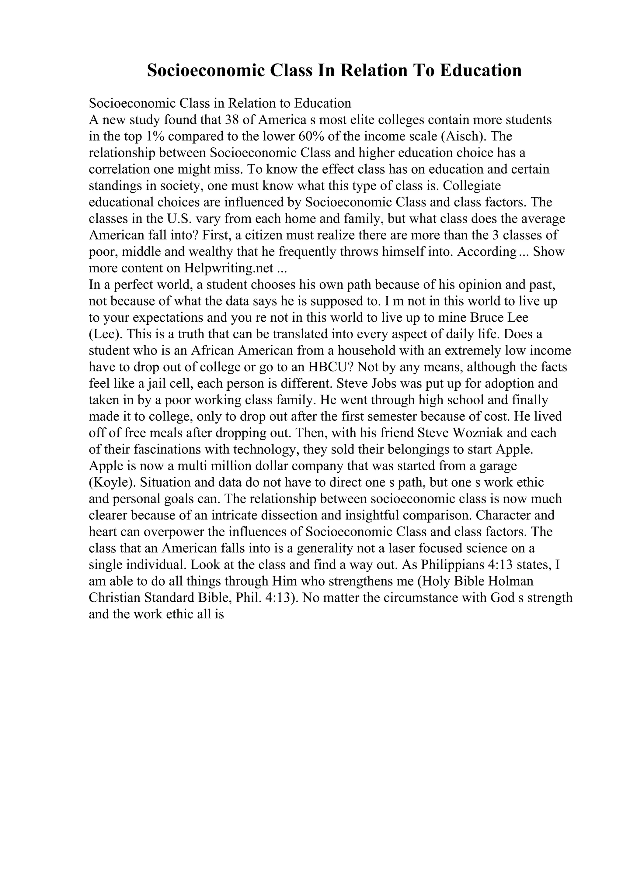 Socioeconomic Class In Relation To Education
Socioeconomic Class in Relation to Education
A new study found that 38 of America s most elite colleges contain more students
in the top 1% compared to the lower 60% of the income scale (Aisch). The
relationship between Socioeconomic Class and higher education choice has a
correlation one might miss. To know the effect class has on education and certain
standings in society, one must know what this type of class is. Collegiate
educational choices are influenced by Socioeconomic Class and class factors. The
classes in the U.S. vary from each home and family, but what class does the average
American fall into? First, a citizen must realize there are more than the 3 classes of
poor, middle and wealthy that he frequently throws himself into. According... Show
more content on Helpwriting.net ...
In a perfect world, a student chooses his own path because of his opinion and past,
not because of what the data says he is supposed to. I m not in this world to live up
to your expectations and you re not in this world to live up to mine Bruce Lee
(Lee). This is a truth that can be translated into every aspect of daily life. Does a
student who is an African American from a household with an extremely low income
have to drop out of college or go to an HBCU? Not by any means, although the facts
feel like a jail cell, each person is different. Steve Jobs was put up for adoption and
taken in by a poor working class family. He went through high school and finally
made it to college, only to drop out after the first semester because of cost. He lived
off of free meals after dropping out. Then, with his friend Steve Wozniak and each
of their fascinations with technology, they sold their belongings to start Apple.
Apple is now a multi million dollar company that was started from a garage
(Koyle). Situation and data do not have to direct one s path, but one s work ethic
and personal goals can. The relationship between socioeconomic class is now much
clearer because of an intricate dissection and insightful comparison. Character and
heart can overpower the influences of Socioeconomic Class and class factors. The
class that an American falls into is a generality not a laser focused science on a
single individual. Look at the class and find a way out. As Philippians 4:13 states, I
am able to do all things through Him who strengthens me (Holy Bible Holman
Christian Standard Bible, Phil. 4:13). No matter the circumstance with God s strength
and the work ethic all is
 