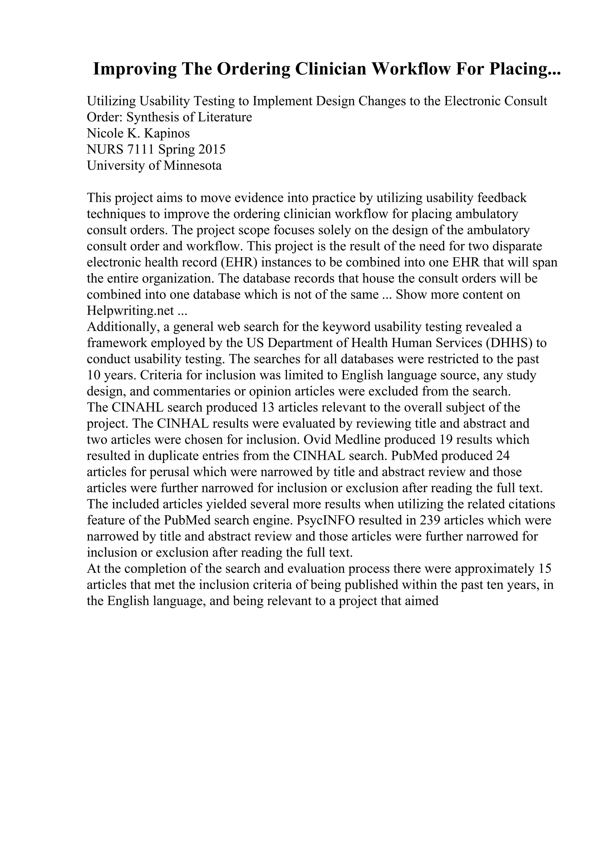 Improving The Ordering Clinician Workflow For Placing...
Utilizing Usability Testing to Implement Design Changes to the Electronic Consult
Order: Synthesis of Literature
Nicole K. Kapinos
NURS 7111 Spring 2015
University of Minnesota
This project aims to move evidence into practice by utilizing usability feedback
techniques to improve the ordering clinician workflow for placing ambulatory
consult orders. The project scope focuses solely on the design of the ambulatory
consult order and workflow. This project is the result of the need for two disparate
electronic health record (EHR) instances to be combined into one EHR that will span
the entire organization. The database records that house the consult orders will be
combined into one database which is not of the same ... Show more content on
Helpwriting.net ...
Additionally, a general web search for the keyword usability testing revealed a
framework employed by the US Department of Health Human Services (DHHS) to
conduct usability testing. The searches for all databases were restricted to the past
10 years. Criteria for inclusion was limited to English language source, any study
design, and commentaries or opinion articles were excluded from the search.
The CINAHL search produced 13 articles relevant to the overall subject of the
project. The CINHAL results were evaluated by reviewing title and abstract and
two articles were chosen for inclusion. Ovid Medline produced 19 results which
resulted in duplicate entries from the CINHAL search. PubMed produced 24
articles for perusal which were narrowed by title and abstract review and those
articles were further narrowed for inclusion or exclusion after reading the full text.
The included articles yielded several more results when utilizing the related citations
feature of the PubMed search engine. PsycINFO resulted in 239 articles which were
narrowed by title and abstract review and those articles were further narrowed for
inclusion or exclusion after reading the full text.
At the completion of the search and evaluation process there were approximately 15
articles that met the inclusion criteria of being published within the past ten years, in
the English language, and being relevant to a project that aimed
 