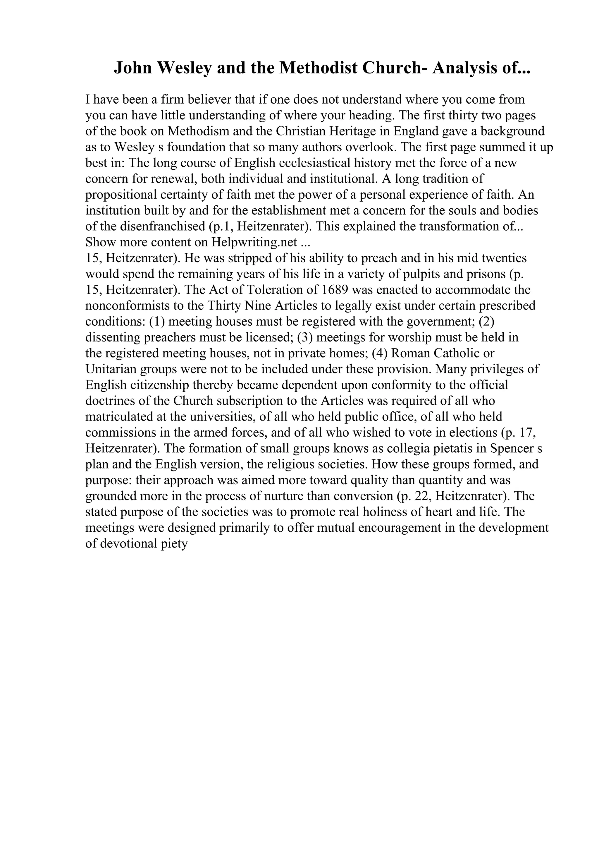 John Wesley and the Methodist Church- Analysis of...
I have been a firm believer that if one does not understand where you come from
you can have little understanding of where your heading. The first thirty two pages
of the book on Methodism and the Christian Heritage in England gave a background
as to Wesley s foundation that so many authors overlook. The first page summed it up
best in: The long course of English ecclesiastical history met the force of a new
concern for renewal, both individual and institutional. A long tradition of
propositional certainty of faith met the power of a personal experience of faith. An
institution built by and for the establishment met a concern for the souls and bodies
of the disenfranchised (p.1, Heitzenrater). This explained the transformation of...
Show more content on Helpwriting.net ...
15, Heitzenrater). He was stripped of his ability to preach and in his mid twenties
would spend the remaining years of his life in a variety of pulpits and prisons (p.
15, Heitzenrater). The Act of Toleration of 1689 was enacted to accommodate the
nonconformists to the Thirty Nine Articles to legally exist under certain prescribed
conditions: (1) meeting houses must be registered with the government; (2)
dissenting preachers must be licensed; (3) meetings for worship must be held in
the registered meeting houses, not in private homes; (4) Roman Catholic or
Unitarian groups were not to be included under these provision. Many privileges of
English citizenship thereby became dependent upon conformity to the official
doctrines of the Church subscription to the Articles was required of all who
matriculated at the universities, of all who held public office, of all who held
commissions in the armed forces, and of all who wished to vote in elections (p. 17,
Heitzenrater). The formation of small groups knows as collegia pietatis in Spencer s
plan and the English version, the religious societies. How these groups formed, and
purpose: their approach was aimed more toward quality than quantity and was
grounded more in the process of nurture than conversion (p. 22, Heitzenrater). The
stated purpose of the societies was to promote real holiness of heart and life. The
meetings were designed primarily to offer mutual encouragement in the development
of devotional piety
 