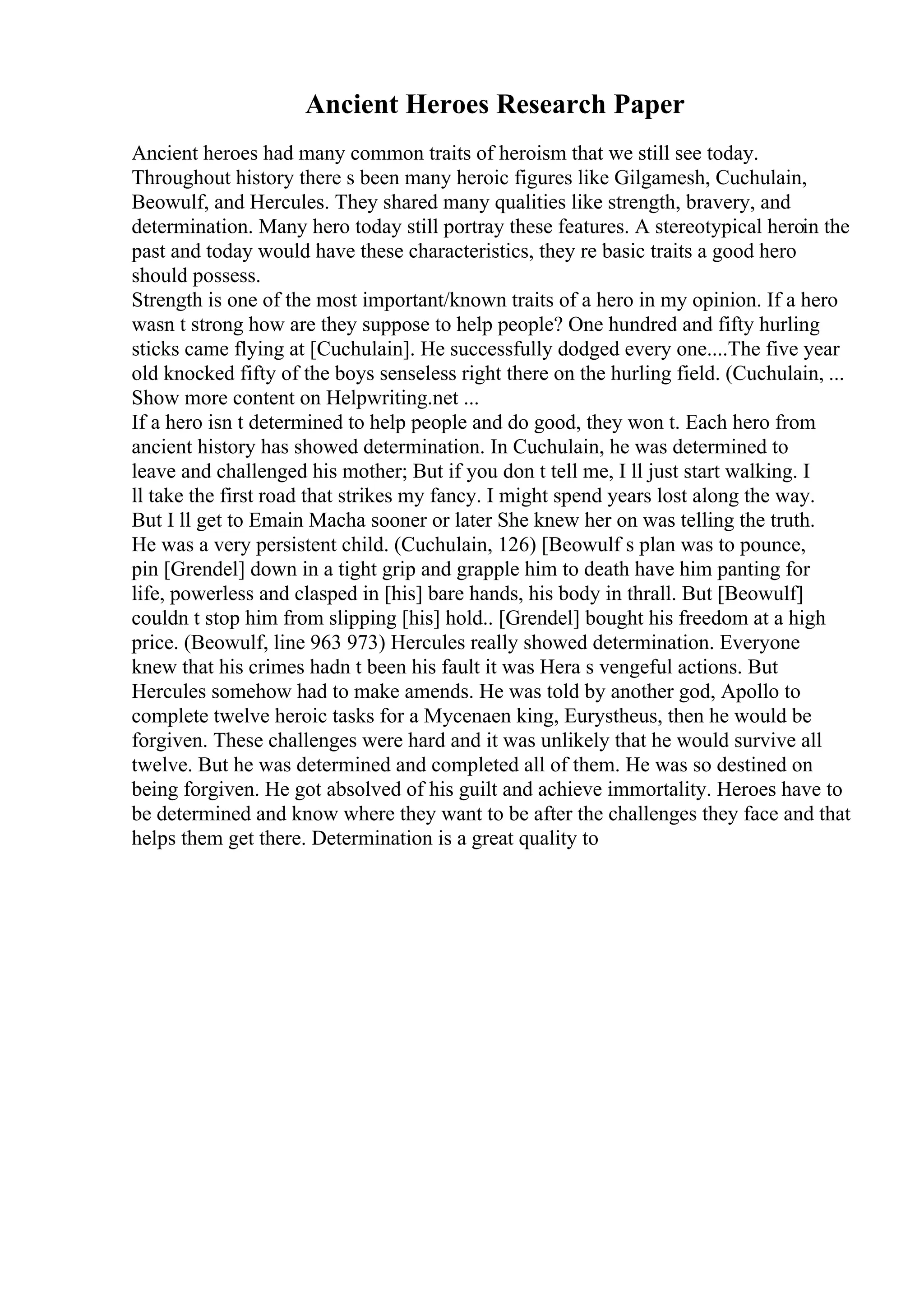 Ancient Heroes Research Paper
Ancient heroes had many common traits of heroism that we still see today.
Throughout history there s been many heroic figures like Gilgamesh, Cuchulain,
Beowulf, and Hercules. They shared many qualities like strength, bravery, and
determination. Many hero today still portray these features. A stereotypical heroin the
past and today would have these characteristics, they re basic traits a good hero
should possess.
Strength is one of the most important/known traits of a hero in my opinion. If a hero
wasn t strong how are they suppose to help people? One hundred and fifty hurling
sticks came flying at [Cuchulain]. He successfully dodged every one....The five year
old knocked fifty of the boys senseless right there on the hurling field. (Cuchulain, ...
Show more content on Helpwriting.net ...
If a hero isn t determined to help people and do good, they won t. Each hero from
ancient history has showed determination. In Cuchulain, he was determined to
leave and challenged his mother; But if you don t tell me, I ll just start walking. I
ll take the first road that strikes my fancy. I might spend years lost along the way.
But I ll get to Emain Macha sooner or later She knew her on was telling the truth.
He was a very persistent child. (Cuchulain, 126) [Beowulf s plan was to pounce,
pin [Grendel] down in a tight grip and grapple him to death have him panting for
life, powerless and clasped in [his] bare hands, his body in thrall. But [Beowulf]
couldn t stop him from slipping [his] hold.. [Grendel] bought his freedom at a high
price. (Beowulf, line 963 973) Hercules really showed determination. Everyone
knew that his crimes hadn t been his fault it was Hera s vengeful actions. But
Hercules somehow had to make amends. He was told by another god, Apollo to
complete twelve heroic tasks for a Mycenaen king, Eurystheus, then he would be
forgiven. These challenges were hard and it was unlikely that he would survive all
twelve. But he was determined and completed all of them. He was so destined on
being forgiven. He got absolved of his guilt and achieve immortality. Heroes have to
be determined and know where they want to be after the challenges they face and that
helps them get there. Determination is a great quality to
 
