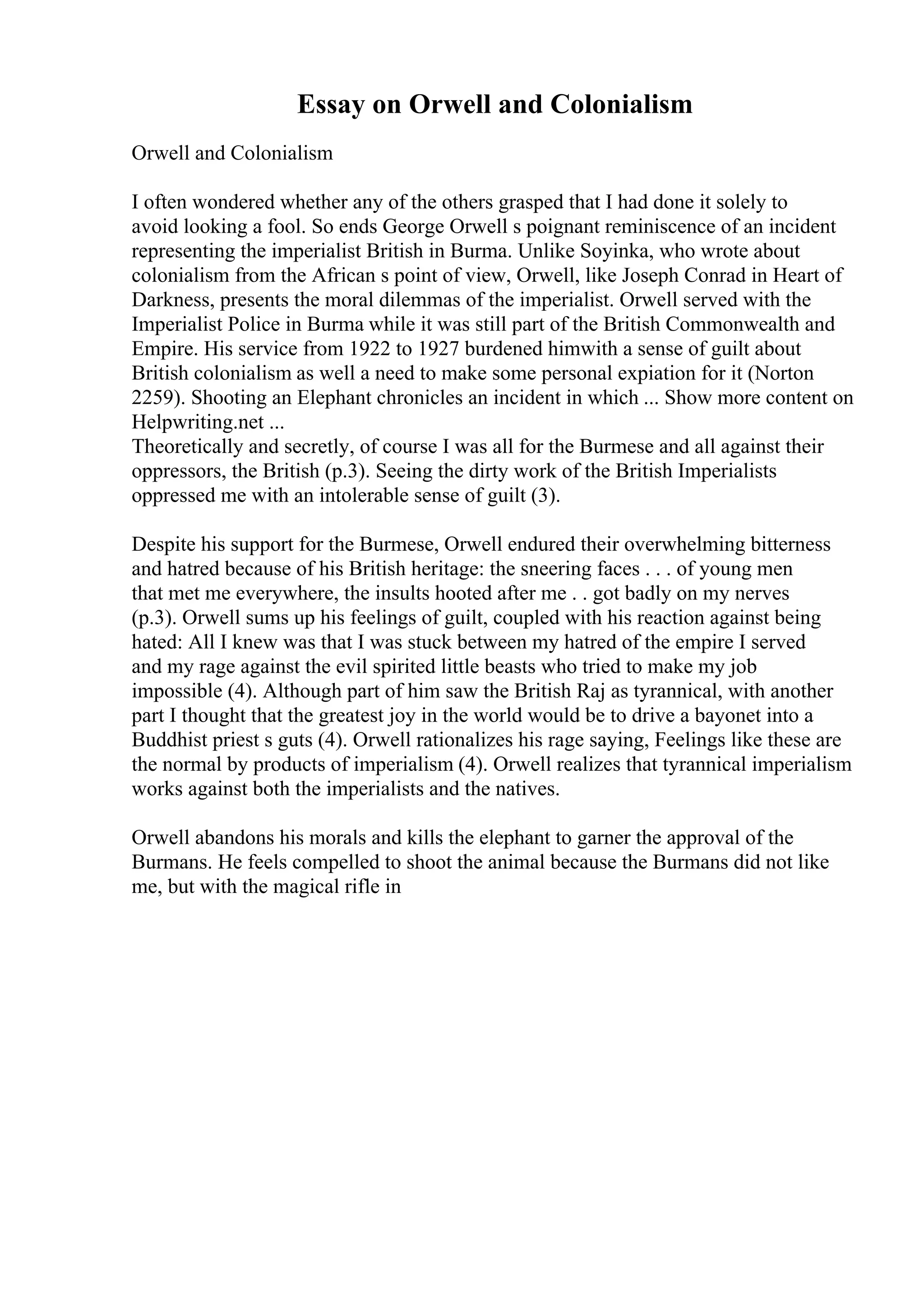 Essay on Orwell and Colonialism
Orwell and Colonialism
I often wondered whether any of the others grasped that I had done it solely to
avoid looking a fool. So ends George Orwell s poignant reminiscence of an incident
representing the imperialist British in Burma. Unlike Soyinka, who wrote about
colonialism from the African s point of view, Orwell, like Joseph Conrad in Heart of
Darkness, presents the moral dilemmas of the imperialist. Orwell served with the
Imperialist Police in Burma while it was still part of the British Commonwealth and
Empire. His service from 1922 to 1927 burdened himwith a sense of guilt about
British colonialism as well a need to make some personal expiation for it (Norton
2259). Shooting an Elephant chronicles an incident in which ... Show more content on
Helpwriting.net ...
Theoretically and secretly, of course I was all for the Burmese and all against their
oppressors, the British (p.3). Seeing the dirty work of the British Imperialists
oppressed me with an intolerable sense of guilt (3).
Despite his support for the Burmese, Orwell endured their overwhelming bitterness
and hatred because of his British heritage: the sneering faces . . . of young men
that met me everywhere, the insults hooted after me . . got badly on my nerves
(p.3). Orwell sums up his feelings of guilt, coupled with his reaction against being
hated: All I knew was that I was stuck between my hatred of the empire I served
and my rage against the evil spirited little beasts who tried to make my job
impossible (4). Although part of him saw the British Raj as tyrannical, with another
part I thought that the greatest joy in the world would be to drive a bayonet into a
Buddhist priest s guts (4). Orwell rationalizes his rage saying, Feelings like these are
the normal by products of imperialism (4). Orwell realizes that tyrannical imperialism
works against both the imperialists and the natives.
Orwell abandons his morals and kills the elephant to garner the approval of the
Burmans. He feels compelled to shoot the animal because the Burmans did not like
me, but with the magical rifle in
 